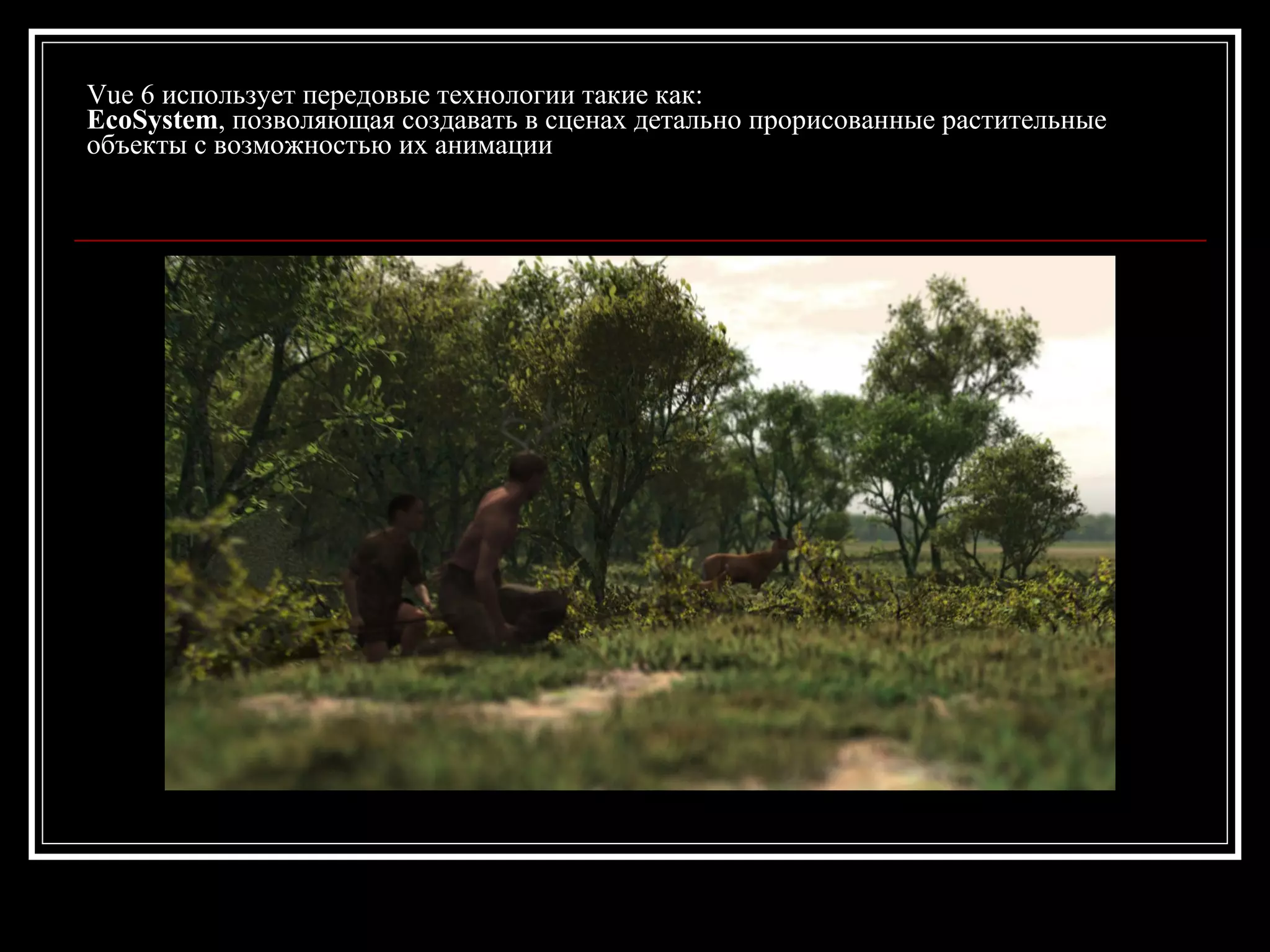Vue 6 использует передовые технологии такие как:
EcoSystem, позволяющая создавать в сценах детально прорисованные растительные
объекты с возможностью их анимации
 