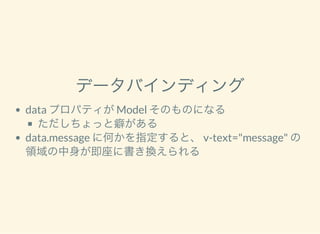 データバインディング
data プロパティがModel そのものになる
ただしちょっと癖がある
data.message に何かを指定すると、 v-text="message" の
領域の中身が即座に書き換えられる
 