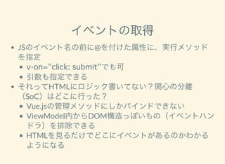 イベントの取得
JSのイベント名の前に@を付けた属性に、実行メソッド
を指定
v-on="click: submit"でも可
引数も指定できる
それってHTMLにロジック書いてない？関心の分離
（SoC）はどこに行った？
Vue.jsの管理メソッドにしかバインドできない
ViewModel内からDOM構造っぽいもの（イベントハン
ドラ）を排除できる
HTMLを見るだけでどこにイベントがあるのかわかる
ようになる
 