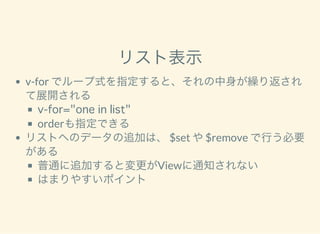 リスト表示
v-for でループ式を指定すると、それの中身が繰り返され
て展開される
v-for="one in list"
orderも指定できる
リストへのデータの追加は、 $set や$remove で行う必要
がある
普通に追加すると変更がViewに通知されない
はまりやすいポイント
 