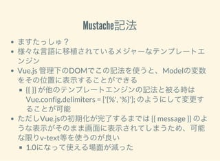Mustache記法
ますたっしゅ？
様々な言語に移植されているメジャーなテンプレートエ
ンジン
Vue.js 管理下のDOMでこの記法を使うと、Modelの変数
をその位置に表示することができる
{{ }} が他のテンプレートエンジンの記法と被る時は
Vue.config.delimiters = ['{%', '%}']; のようにして変更す
ることが可能
ただしVue.jsの初期化が完了するまでは{{ message }} のよ
うな表示がそのまま画面に表示されてしまうため、可能
な限りv-text等を使うのが良い
1.0になって使える場面が減った
 