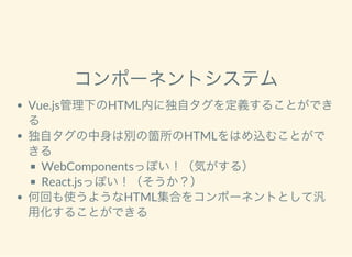 コンポーネントシステム
Vue.js管理下のHTML内に独自タグを定義することができ
る
独自タグの中身は別の箇所のHTMLをはめ込むことがで
きる
WebComponentsっぽい！（気がする）
React.jsっぽい！（そうか？）
何回も使うようなHTML集合をコンポーネントとして汎
用化することができる
 