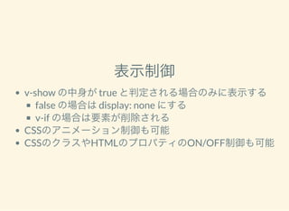 表示制御
v-show の中身がtrue と判定される場合のみに表示する
false の場合はdisplay: none にする
v-if の場合は要素が削除される
CSSのアニメーション制御も可能
CSSのクラスやHTMLのプロパティのON/OFF制御も可能
 