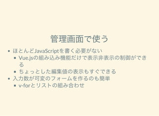管理画面で使う
ほとんどJavaScriptを書く必要がない
Vue.jsの組み込み機能だけで表示非表示の制御ができ
る
ちょっとした編集値の表示もすぐできる
入力数が可変のフォームを作るのも簡単
v-forとリストの組み合わせ
 