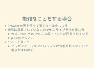 複雑なことをする場合
Browserify等を使ってモジュール化しよう
通信は搭載されていないので他のライブラリを使おう
公式でvue-resource コンポーネントが用意されている
jQueryでもいい
テストを書こう
プレゼンテーションとロジックが分離されているので
書きやすいはず
 