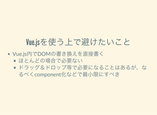 Vue.jsを使う上で避けたいこと
Vue.js内でDOMの書き換えを直接書く
ほとんどの場合で必要ない
ドラッグ＆ドロップ等で必要になることはあるが、な
るべくcomponent化などで最小限にすべき
 