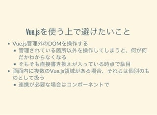 Vue.jsを使う上で避けたいこと
Vue.js管理外のDOMを操作する
管理されている箇所以外を操作してしまうと、何が何
だかわからなくなる
そもそも直接書き換えが入っている時点で駄目
画面内に複数のVue.js領域がある場合、それらは個別のも
のとして扱う
連携が必要な場合はコンポーネントで
 