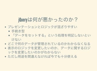 jQueryは何が悪かったのか？
プレゼンテーションとロジックが混ざりやすい
手続き型
「データをセットする」という処理を明記しないとい
けない
どこで何のデータが管理されているのかわからなくなる
表示のロジックを変更したいのか、データに関するロジ
ックを変更したいのかがわからない
ただし用途を間違えなければ今でも十分使える
 