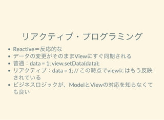 リアクティブ・プログラミング
Reactive＝反応的な
データの変更がそのままViewにすぐ同期される
普通：data = 1; view.setData(data);
リアクティブ：data = 1; // この時点でviewにはもう反映
されている
ビジネスロジックが、ModelとViewの対応を知らなくて
も良い
 