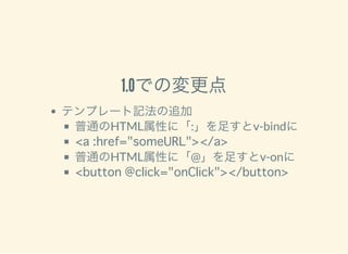 1.0での変更点
テンプレート記法の追加
普通のHTML属性に「:」を足すとv-bindに
<a :href="someURL"></a>
普通のHTML属性に「@」を足すとv-onに
<button @click="onClick"></button>
 