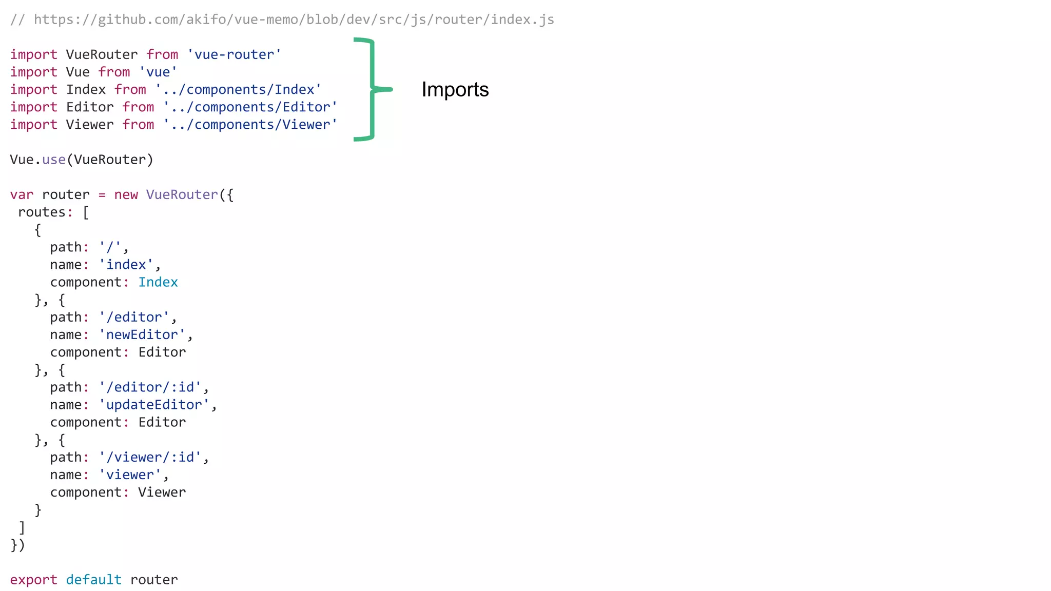 // https://github.com/akifo/vue-memo/blob/dev/src/js/router/index.js
import VueRouter from 'vue-router'
import Vue from 'vue'
import Index from '../components/Index'
import Editor from '../components/Editor'
import Viewer from '../components/Viewer'
Vue.use(VueRouter)
var router = new VueRouter({
routes: [
{
path: '/',
name: 'index',
component: Index
}, {
path: '/editor',
name: 'newEditor',
component: Editor
}, {
path: '/editor/:id',
name: 'updateEditor',
component: Editor
}, {
path: '/viewer/:id',
name: 'viewer',
component: Viewer
}
]
})
export default router
Imports
 