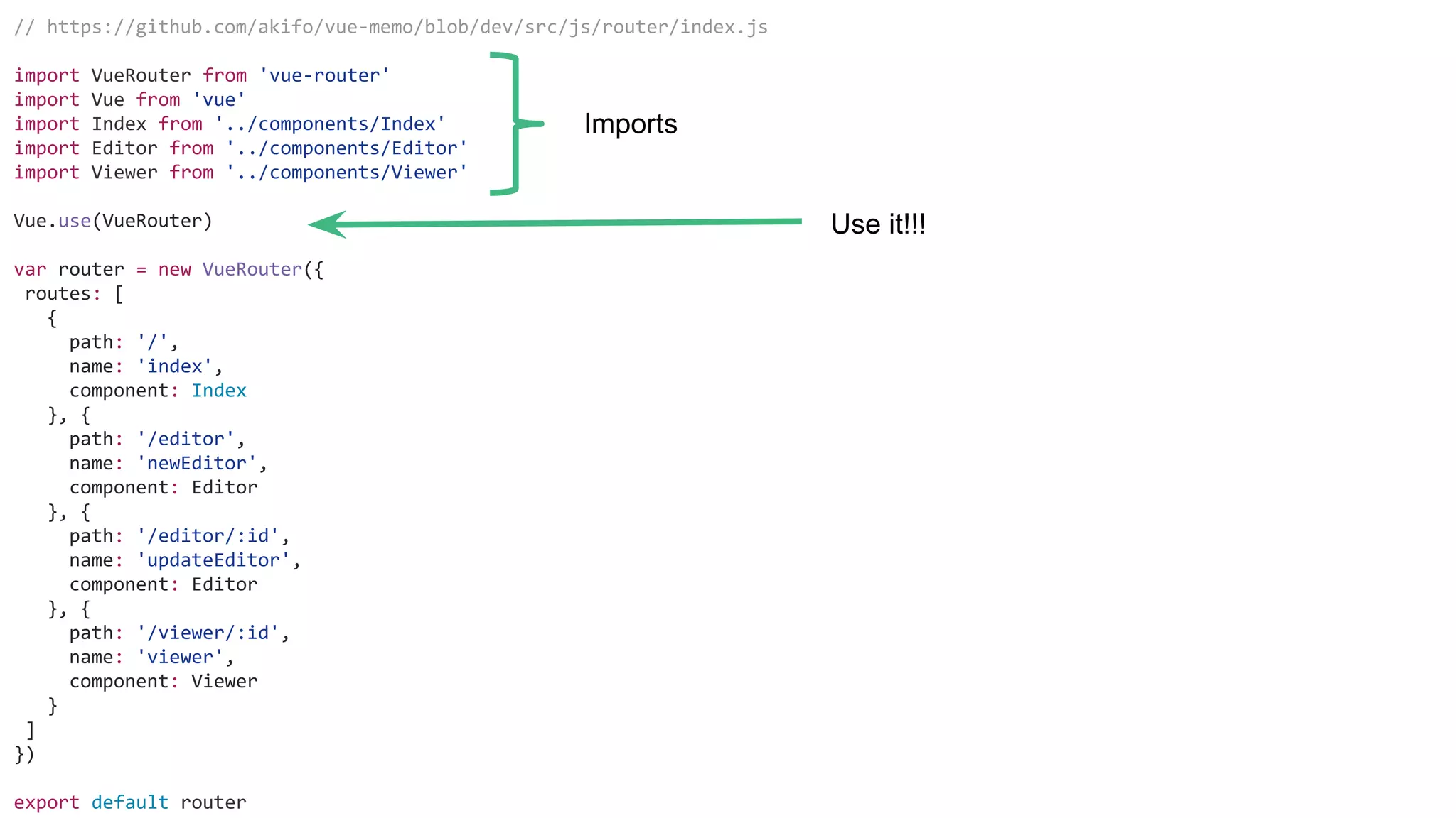 // https://github.com/akifo/vue-memo/blob/dev/src/js/router/index.js
import VueRouter from 'vue-router'
import Vue from 'vue'
import Index from '../components/Index'
import Editor from '../components/Editor'
import Viewer from '../components/Viewer'
Vue.use(VueRouter)
var router = new VueRouter({
routes: [
{
path: '/',
name: 'index',
component: Index
}, {
path: '/editor',
name: 'newEditor',
component: Editor
}, {
path: '/editor/:id',
name: 'updateEditor',
component: Editor
}, {
path: '/viewer/:id',
name: 'viewer',
component: Viewer
}
]
})
export default router
Imports
Use it!!!
 