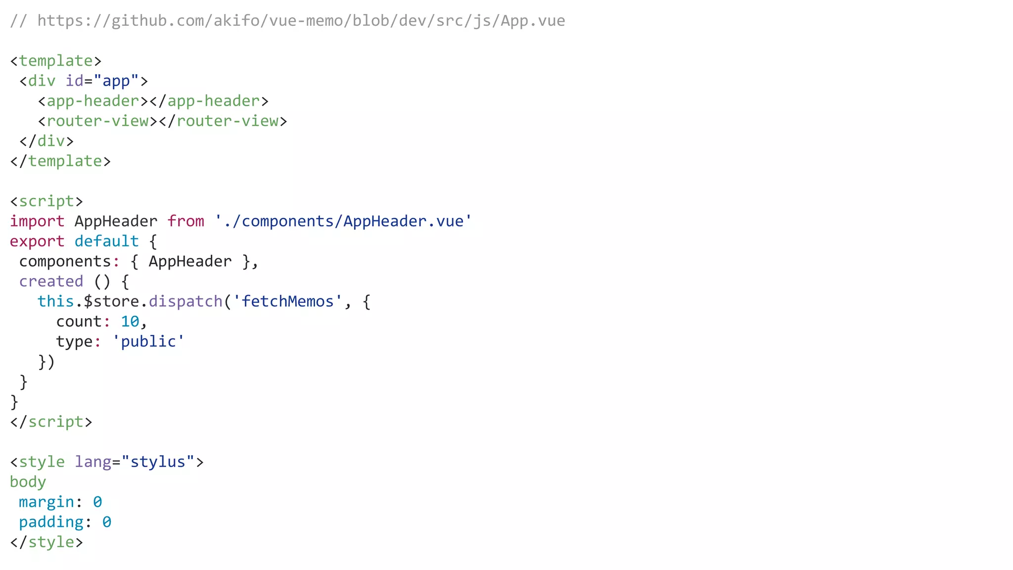 // https://github.com/akifo/vue-memo/blob/dev/src/js/App.vue
<template>
<div id="app">
<app-header></app-header>
<router-view></router-view>
</div>
</template>
<script>
import AppHeader from './components/AppHeader.vue'
export default {
components: { AppHeader },
created () {
this.$store.dispatch('fetchMemos', {
count: 10,
type: 'public'
})
}
}
</script>
<style lang="stylus">
body
margin: 0
padding: 0
</style>
 