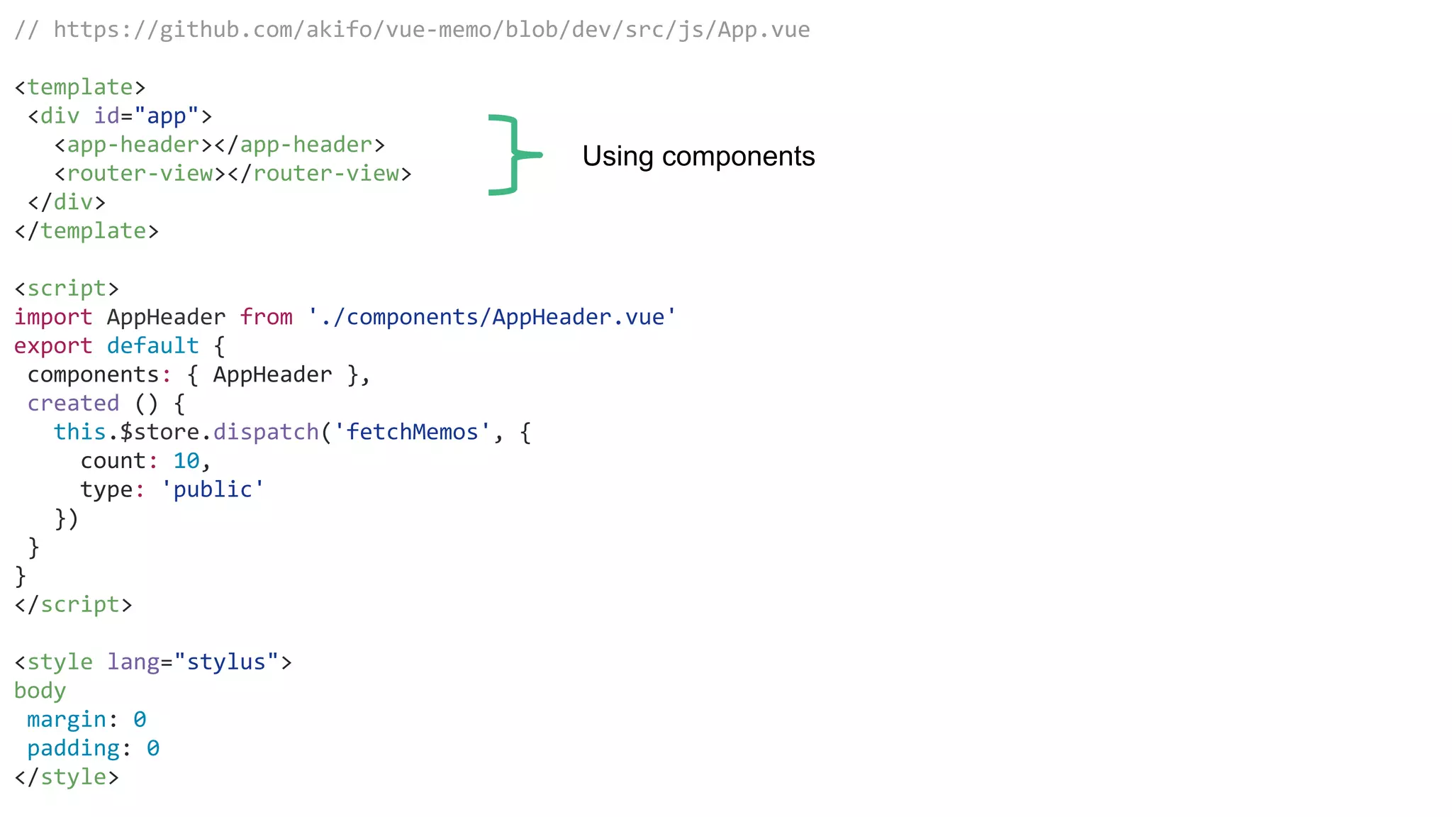 // https://github.com/akifo/vue-memo/blob/dev/src/js/App.vue
<template>
<div id="app">
<app-header></app-header>
<router-view></router-view>
</div>
</template>
<script>
import AppHeader from './components/AppHeader.vue'
export default {
components: { AppHeader },
created () {
this.$store.dispatch('fetchMemos', {
count: 10,
type: 'public'
})
}
}
</script>
<style lang="stylus">
body
margin: 0
padding: 0
</style>
Using components
 