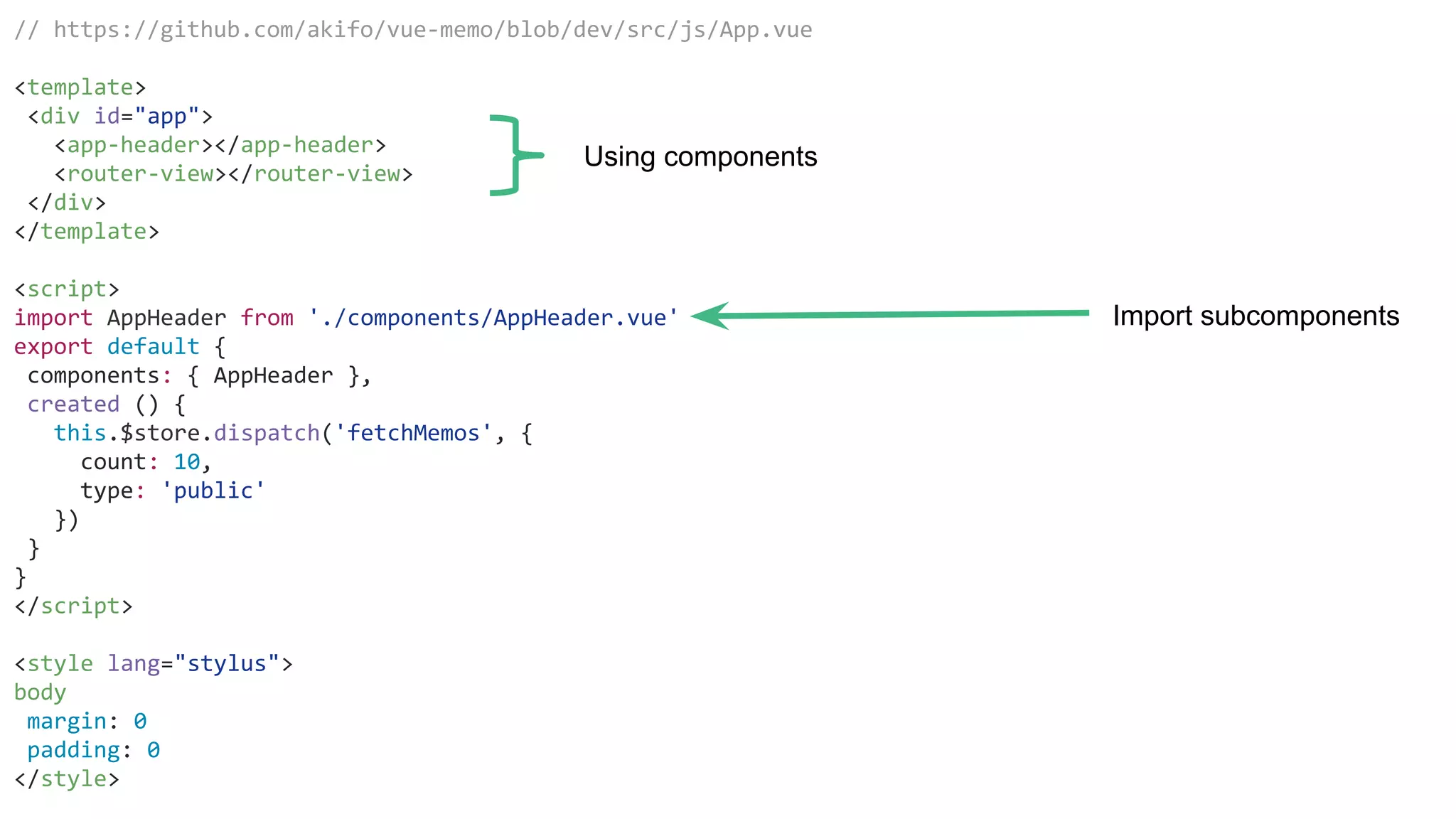 // https://github.com/akifo/vue-memo/blob/dev/src/js/App.vue
<template>
<div id="app">
<app-header></app-header>
<router-view></router-view>
</div>
</template>
<script>
import AppHeader from './components/AppHeader.vue'
export default {
components: { AppHeader },
created () {
this.$store.dispatch('fetchMemos', {
count: 10,
type: 'public'
})
}
}
</script>
<style lang="stylus">
body
margin: 0
padding: 0
</style>
Using components
Import subcomponents
 