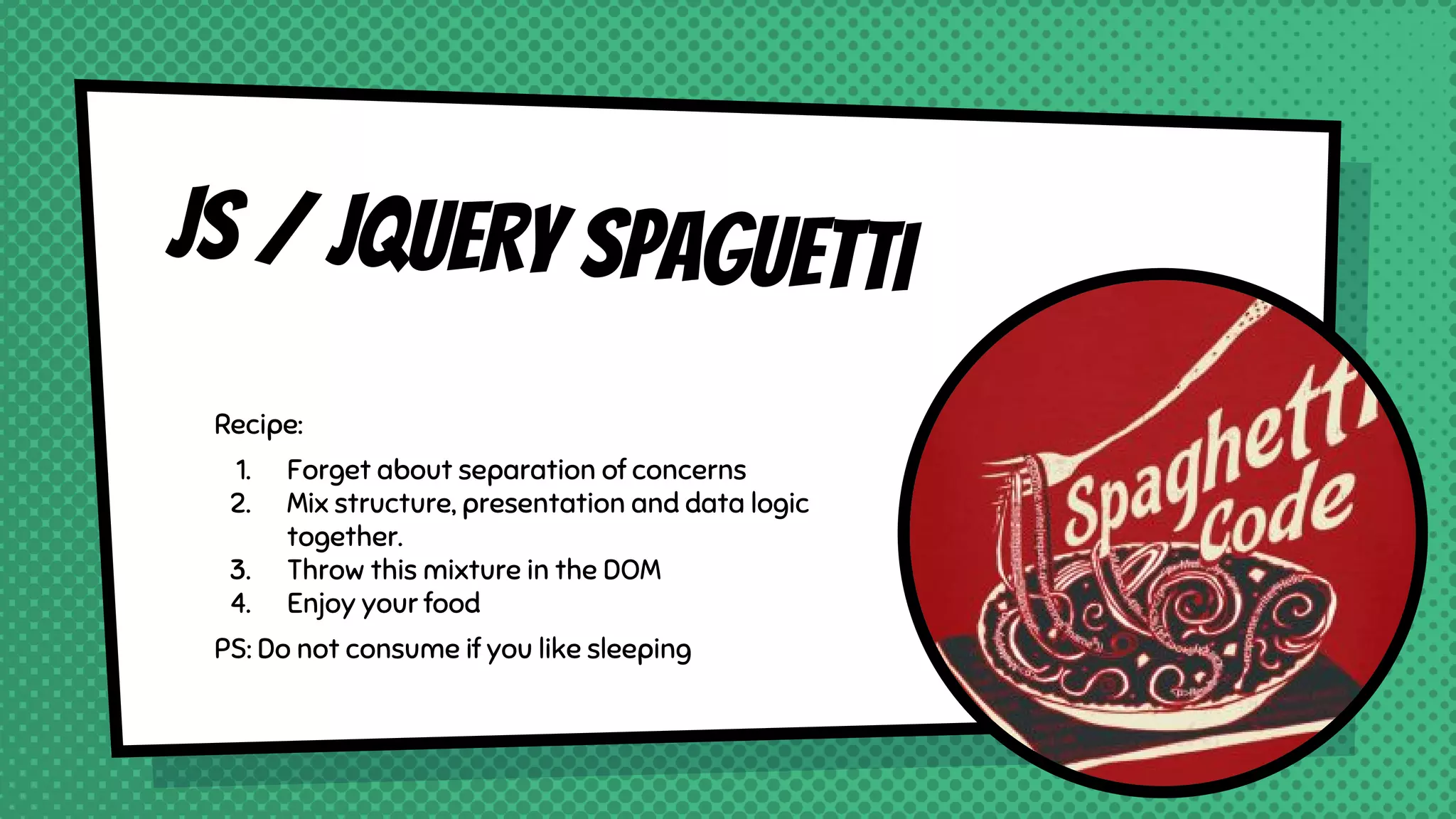 JS / JQUERY Spaguetti
Recipe:
1. Forget about separation of concerns
2. Mix structure, presentation and data logic
together.
3. Throw this mixture in the DOM
4. Enjoy your food
PS: Do not consume if you like sleeping
 