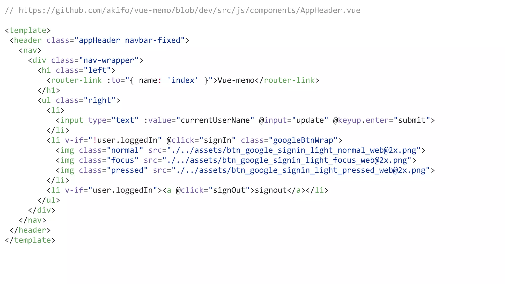 // https://github.com/akifo/vue-memo/blob/dev/src/js/components/AppHeader.vue
<template>
<header class="appHeader navbar-fixed">
<nav>
<div class="nav-wrapper">
<h1 class="left">
<router-link :to="{ name: 'index' }">Vue-memo</router-link>
</h1>
<ul class="right">
<li>
<input type="text" :value="currentUserName" @input="update" @keyup.enter="submit">
</li>
<li v-if="!user.loggedIn" @click="signIn" class="googleBtnWrap">
<img class="normal" src="./../assets/btn_google_signin_light_normal_web@2x.png">
<img class="focus" src="./../assets/btn_google_signin_light_focus_web@2x.png">
<img class="pressed" src="./../assets/btn_google_signin_light_pressed_web@2x.png">
</li>
<li v-if="user.loggedIn"><a @click="signOut">signout</a></li>
</ul>
</div>
</nav>
</header>
</template>
 