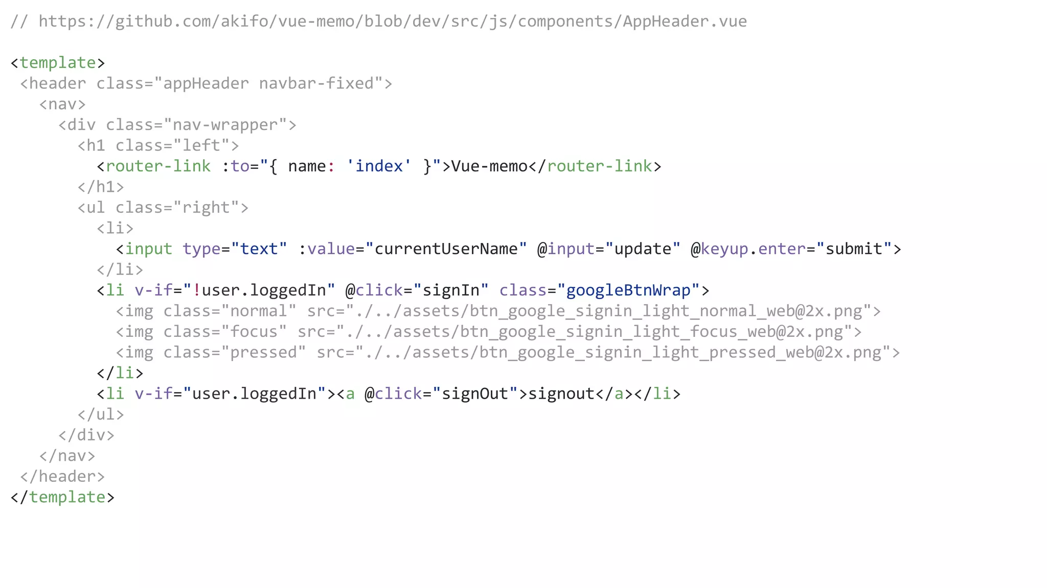 // https://github.com/akifo/vue-memo/blob/dev/src/js/components/AppHeader.vue
<template>
<header class="appHeader navbar-fixed">
<nav>
<div class="nav-wrapper">
<h1 class="left">
<router-link :to="{ name: 'index' }">Vue-memo</router-link>
</h1>
<ul class="right">
<li>
<input type="text" :value="currentUserName" @input="update" @keyup.enter="submit">
</li>
<li v-if="!user.loggedIn" @click="signIn" class="googleBtnWrap">
<img class="normal" src="./../assets/btn_google_signin_light_normal_web@2x.png">
<img class="focus" src="./../assets/btn_google_signin_light_focus_web@2x.png">
<img class="pressed" src="./../assets/btn_google_signin_light_pressed_web@2x.png">
</li>
<li v-if="user.loggedIn"><a @click="signOut">signout</a></li>
</ul>
</div>
</nav>
</header>
</template>
 