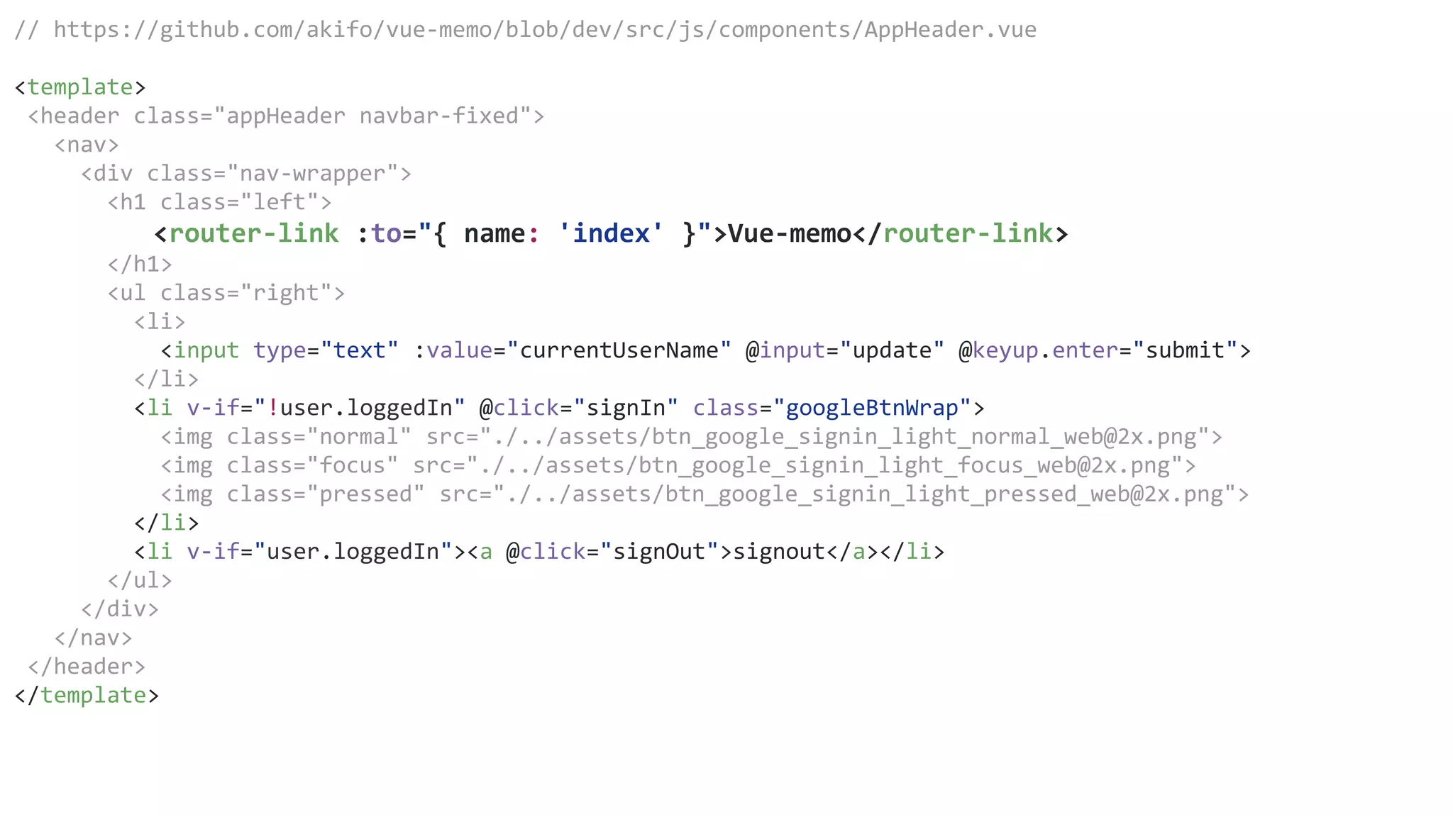 // https://github.com/akifo/vue-memo/blob/dev/src/js/components/AppHeader.vue
<template>
<header class="appHeader navbar-fixed">
<nav>
<div class="nav-wrapper">
<h1 class="left">
<router-link :to="{ name: 'index' }">Vue-memo</router-link>
</h1>
<ul class="right">
<li>
<input type="text" :value="currentUserName" @input="update" @keyup.enter="submit">
</li>
<li v-if="!user.loggedIn" @click="signIn" class="googleBtnWrap">
<img class="normal" src="./../assets/btn_google_signin_light_normal_web@2x.png">
<img class="focus" src="./../assets/btn_google_signin_light_focus_web@2x.png">
<img class="pressed" src="./../assets/btn_google_signin_light_pressed_web@2x.png">
</li>
<li v-if="user.loggedIn"><a @click="signOut">signout</a></li>
</ul>
</div>
</nav>
</header>
</template>
 