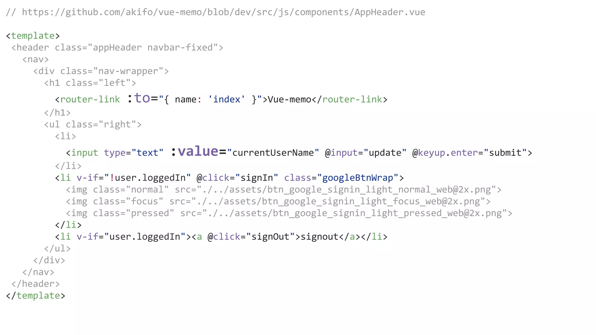 // https://github.com/akifo/vue-memo/blob/dev/src/js/components/AppHeader.vue
<template>
<header class="appHeader navbar-fixed">
<nav>
<div class="nav-wrapper">
<h1 class="left">
<router-link :to="{ name: 'index' }">Vue-memo</router-link>
</h1>
<ul class="right">
<li>
<input type="text" :value="currentUserName" @input="update" @keyup.enter="submit">
</li>
<li v-if="!user.loggedIn" @click="signIn" class="googleBtnWrap">
<img class="normal" src="./../assets/btn_google_signin_light_normal_web@2x.png">
<img class="focus" src="./../assets/btn_google_signin_light_focus_web@2x.png">
<img class="pressed" src="./../assets/btn_google_signin_light_pressed_web@2x.png">
</li>
<li v-if="user.loggedIn"><a @click="signOut">signout</a></li>
</ul>
</div>
</nav>
</header>
</template>
 