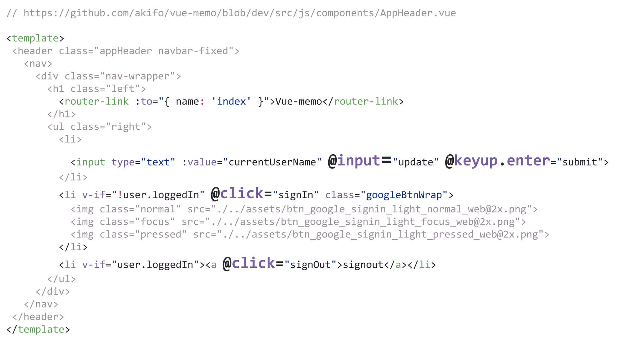 // https://github.com/akifo/vue-memo/blob/dev/src/js/components/AppHeader.vue
<template>
<header class="appHeader navbar-fixed">
<nav>
<div class="nav-wrapper">
<h1 class="left">
<router-link :to="{ name: 'index' }">Vue-memo</router-link>
</h1>
<ul class="right">
<li>
<input type="text" :value="currentUserName" @input="update" @keyup.enter="submit">
</li>
<li v-if="!user.loggedIn" @click="signIn" class="googleBtnWrap">
<img class="normal" src="./../assets/btn_google_signin_light_normal_web@2x.png">
<img class="focus" src="./../assets/btn_google_signin_light_focus_web@2x.png">
<img class="pressed" src="./../assets/btn_google_signin_light_pressed_web@2x.png">
</li>
<li v-if="user.loggedIn"><a @click="signOut">signout</a></li>
</ul>
</div>
</nav>
</header>
</template>
 