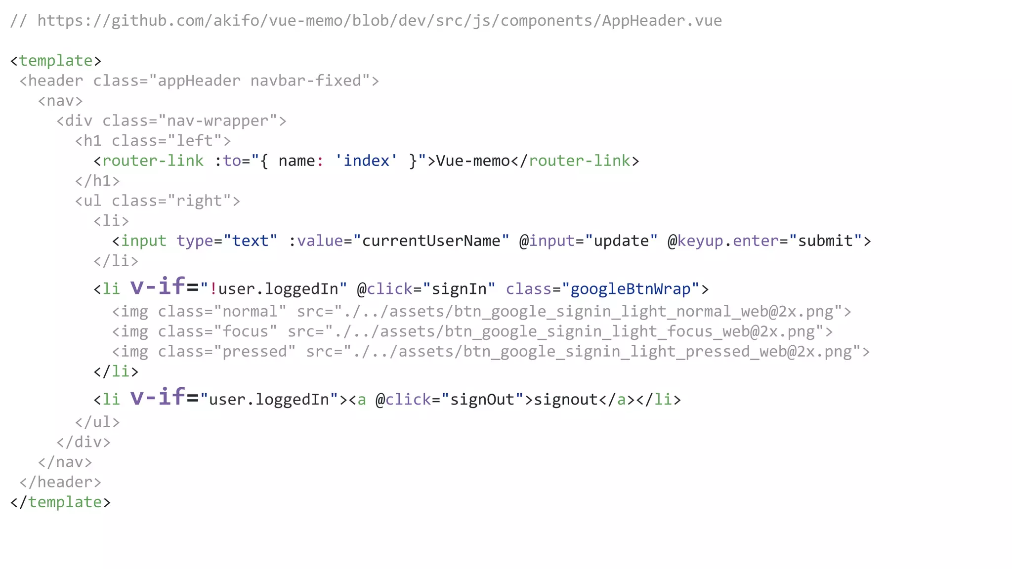// https://github.com/akifo/vue-memo/blob/dev/src/js/components/AppHeader.vue
<template>
<header class="appHeader navbar-fixed">
<nav>
<div class="nav-wrapper">
<h1 class="left">
<router-link :to="{ name: 'index' }">Vue-memo</router-link>
</h1>
<ul class="right">
<li>
<input type="text" :value="currentUserName" @input="update" @keyup.enter="submit">
</li>
<li v-if="!user.loggedIn" @click="signIn" class="googleBtnWrap">
<img class="normal" src="./../assets/btn_google_signin_light_normal_web@2x.png">
<img class="focus" src="./../assets/btn_google_signin_light_focus_web@2x.png">
<img class="pressed" src="./../assets/btn_google_signin_light_pressed_web@2x.png">
</li>
<li v-if="user.loggedIn"><a @click="signOut">signout</a></li>
</ul>
</div>
</nav>
</header>
</template>
 