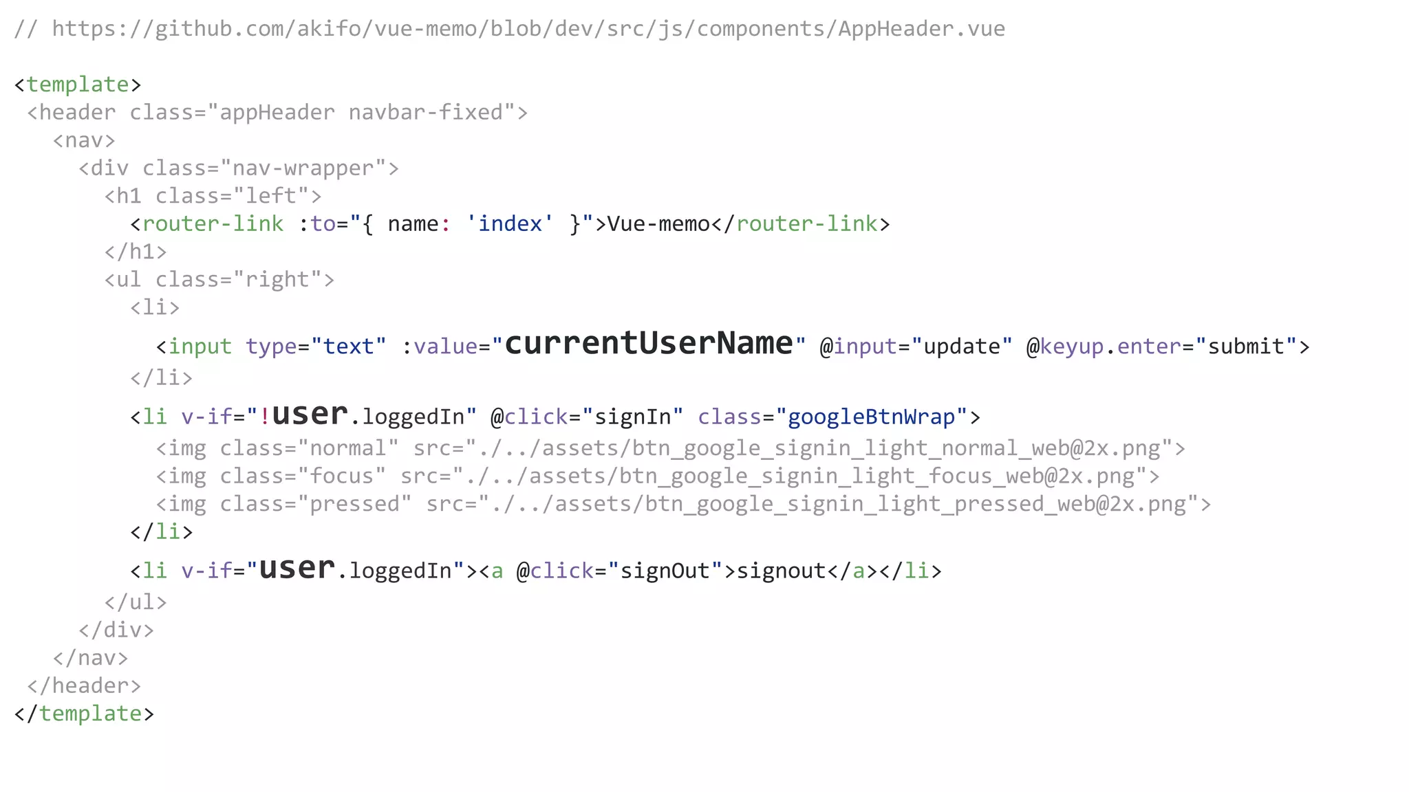 // https://github.com/akifo/vue-memo/blob/dev/src/js/components/AppHeader.vue
<template>
<header class="appHeader navbar-fixed">
<nav>
<div class="nav-wrapper">
<h1 class="left">
<router-link :to="{ name: 'index' }">Vue-memo</router-link>
</h1>
<ul class="right">
<li>
<input type="text" :value="currentUserName" @input="update" @keyup.enter="submit">
</li>
<li v-if="!user.loggedIn" @click="signIn" class="googleBtnWrap">
<img class="normal" src="./../assets/btn_google_signin_light_normal_web@2x.png">
<img class="focus" src="./../assets/btn_google_signin_light_focus_web@2x.png">
<img class="pressed" src="./../assets/btn_google_signin_light_pressed_web@2x.png">
</li>
<li v-if="user.loggedIn"><a @click="signOut">signout</a></li>
</ul>
</div>
</nav>
</header>
</template>
 