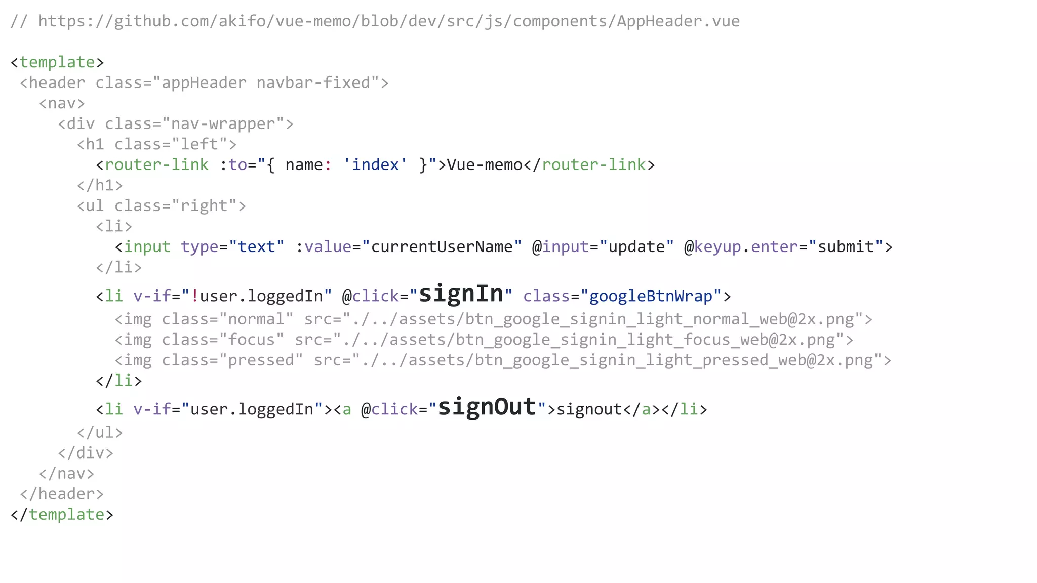 // https://github.com/akifo/vue-memo/blob/dev/src/js/components/AppHeader.vue
<template>
<header class="appHeader navbar-fixed">
<nav>
<div class="nav-wrapper">
<h1 class="left">
<router-link :to="{ name: 'index' }">Vue-memo</router-link>
</h1>
<ul class="right">
<li>
<input type="text" :value="currentUserName" @input="update" @keyup.enter="submit">
</li>
<li v-if="!user.loggedIn" @click="signIn" class="googleBtnWrap">
<img class="normal" src="./../assets/btn_google_signin_light_normal_web@2x.png">
<img class="focus" src="./../assets/btn_google_signin_light_focus_web@2x.png">
<img class="pressed" src="./../assets/btn_google_signin_light_pressed_web@2x.png">
</li>
<li v-if="user.loggedIn"><a @click="signOut">signout</a></li>
</ul>
</div>
</nav>
</header>
</template>
 