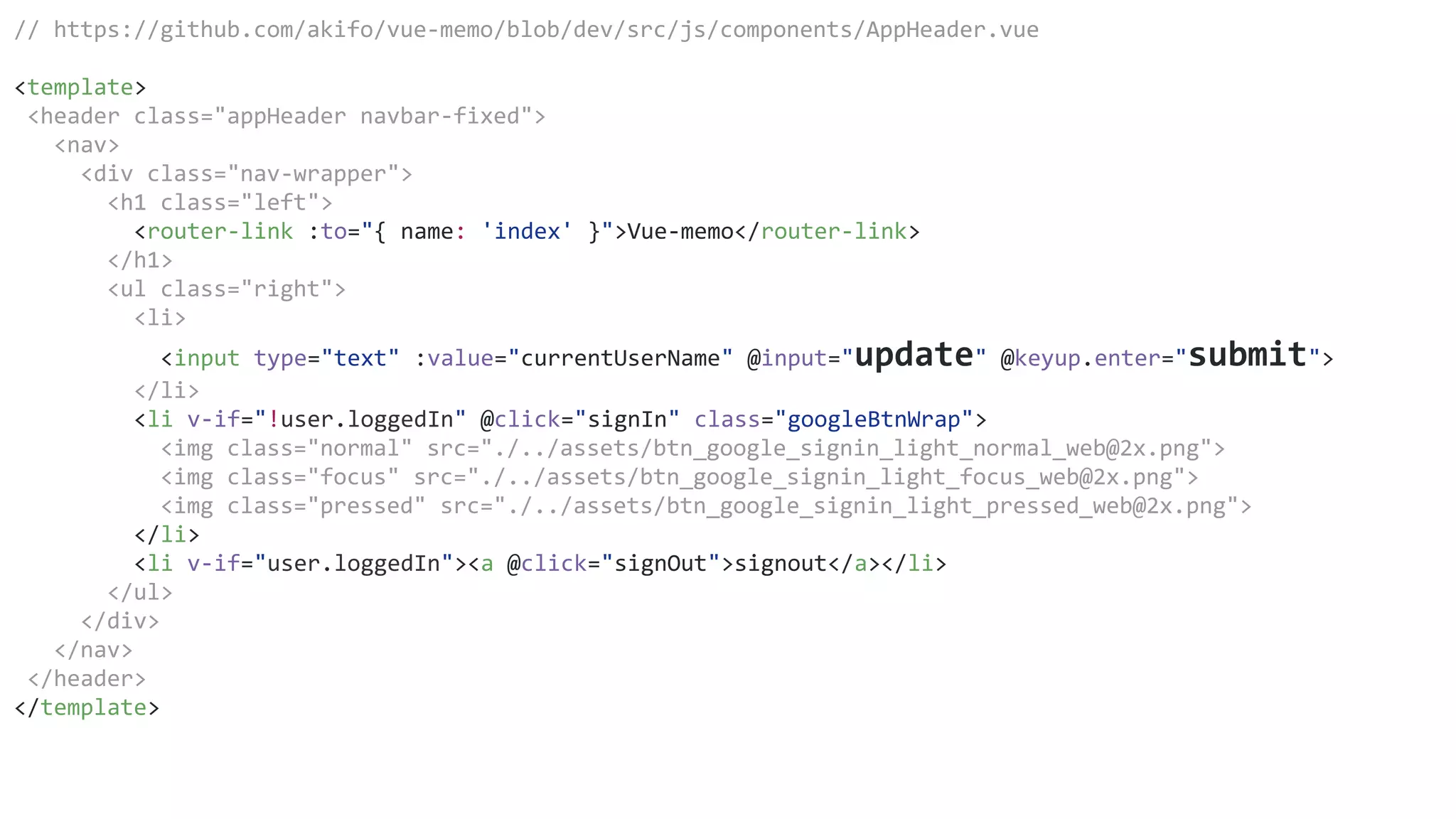 // https://github.com/akifo/vue-memo/blob/dev/src/js/components/AppHeader.vue
<template>
<header class="appHeader navbar-fixed">
<nav>
<div class="nav-wrapper">
<h1 class="left">
<router-link :to="{ name: 'index' }">Vue-memo</router-link>
</h1>
<ul class="right">
<li>
<input type="text" :value="currentUserName" @input="update" @keyup.enter="submit">
</li>
<li v-if="!user.loggedIn" @click="signIn" class="googleBtnWrap">
<img class="normal" src="./../assets/btn_google_signin_light_normal_web@2x.png">
<img class="focus" src="./../assets/btn_google_signin_light_focus_web@2x.png">
<img class="pressed" src="./../assets/btn_google_signin_light_pressed_web@2x.png">
</li>
<li v-if="user.loggedIn"><a @click="signOut">signout</a></li>
</ul>
</div>
</nav>
</header>
</template>
 