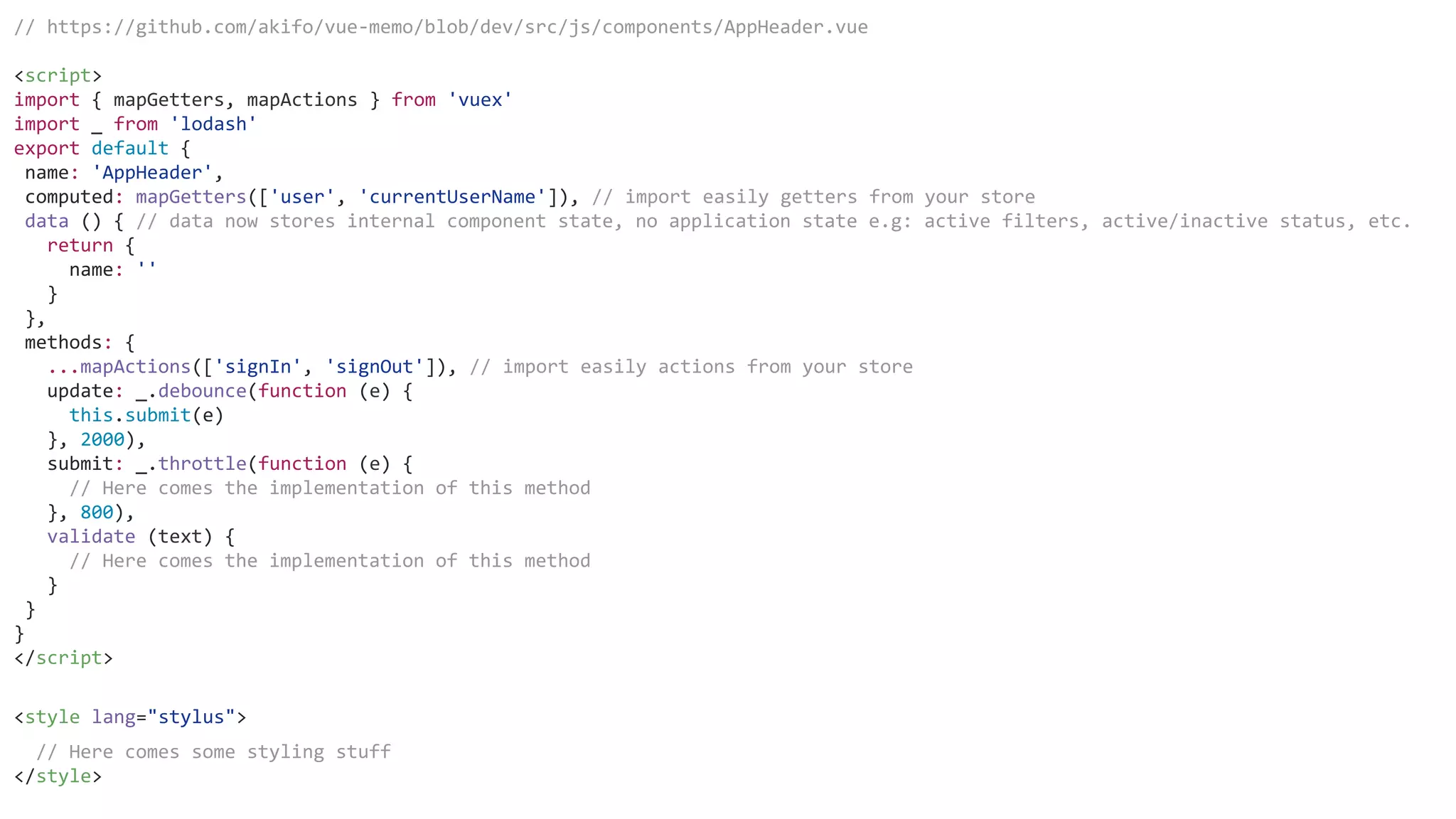 // https://github.com/akifo/vue-memo/blob/dev/src/js/components/AppHeader.vue
<script>
import { mapGetters, mapActions } from 'vuex'
import _ from 'lodash'
export default {
name: 'AppHeader',
computed: mapGetters(['user', 'currentUserName']), // import easily getters from your store
data () { // data now stores internal component state, no application state e.g: active filters, active/inactive status, etc.
return {
name: ''
}
},
methods: {
...mapActions(['signIn', 'signOut']), // import easily actions from your store
update: _.debounce(function (e) {
this.submit(e)
}, 2000),
submit: _.throttle(function (e) {
// Here comes the implementation of this method
}, 800),
validate (text) {
// Here comes the implementation of this method
}
}
}
</script>
<style lang="stylus">
// Here comes some styling stuff
</style>
 