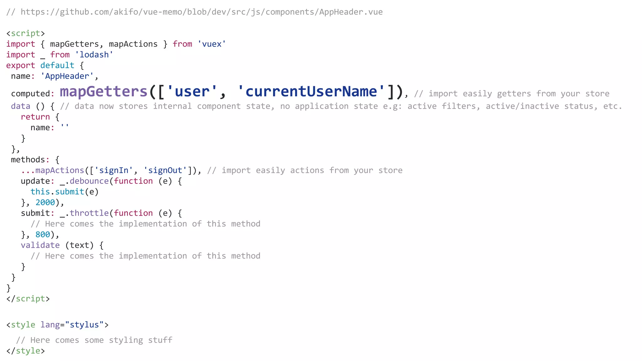 // https://github.com/akifo/vue-memo/blob/dev/src/js/components/AppHeader.vue
<script>
import { mapGetters, mapActions } from 'vuex'
import _ from 'lodash'
export default {
name: 'AppHeader',
computed: mapGetters(['user', 'currentUserName']), // import easily getters from your store
data () { // data now stores internal component state, no application state e.g: active filters, active/inactive status, etc.
return {
name: ''
}
},
methods: {
...mapActions(['signIn', 'signOut']), // import easily actions from your store
update: _.debounce(function (e) {
this.submit(e)
}, 2000),
submit: _.throttle(function (e) {
// Here comes the implementation of this method
}, 800),
validate (text) {
// Here comes the implementation of this method
}
}
}
</script>
<style lang="stylus">
// Here comes some styling stuff
</style>
 