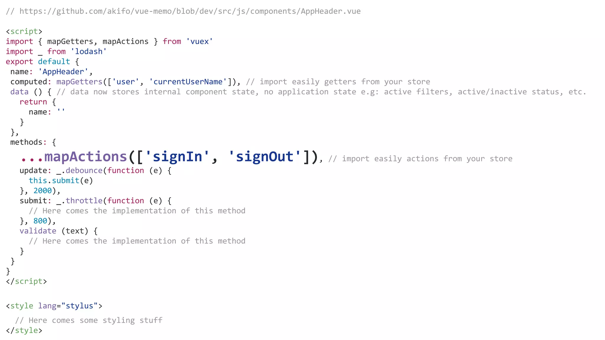 // https://github.com/akifo/vue-memo/blob/dev/src/js/components/AppHeader.vue
<script>
import { mapGetters, mapActions } from 'vuex'
import _ from 'lodash'
export default {
name: 'AppHeader',
computed: mapGetters(['user', 'currentUserName']), // import easily getters from your store
data () { // data now stores internal component state, no application state e.g: active filters, active/inactive status, etc.
return {
name: ''
}
},
methods: {
...mapActions(['signIn', 'signOut']), // import easily actions from your store
update: _.debounce(function (e) {
this.submit(e)
}, 2000),
submit: _.throttle(function (e) {
// Here comes the implementation of this method
}, 800),
validate (text) {
// Here comes the implementation of this method
}
}
}
</script>
<style lang="stylus">
// Here comes some styling stuff
</style>
 