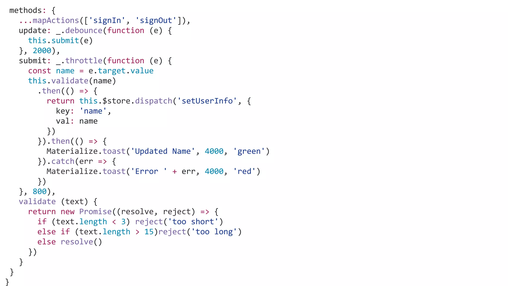 methods: {
...mapActions(['signIn', 'signOut']),
update: _.debounce(function (e) {
this.submit(e)
}, 2000),
submit: _.throttle(function (e) {
const name = e.target.value
this.validate(name)
.then(() => {
return this.$store.dispatch('setUserInfo', {
key: 'name',
val: name
})
}).then(() => {
Materialize.toast('Updated Name', 4000, 'green')
}).catch(err => {
Materialize.toast('Error ' + err, 4000, 'red')
})
}, 800),
validate (text) {
return new Promise((resolve, reject) => {
if (text.length < 3) reject('too short')
else if (text.length > 15)reject('too long')
else resolve()
})
}
}
}
 