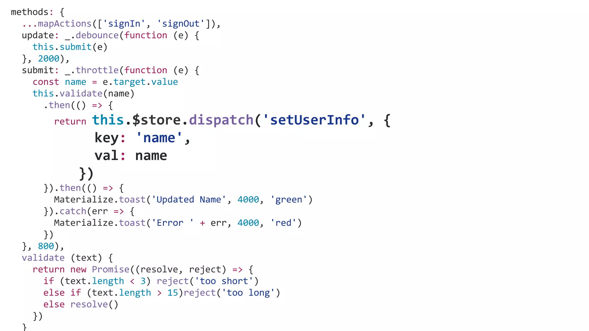 methods: {
...mapActions(['signIn', 'signOut']),
update: _.debounce(function (e) {
this.submit(e)
}, 2000),
submit: _.throttle(function (e) {
const name = e.target.value
this.validate(name)
.then(() => {
return this.$store.dispatch('setUserInfo', {
key: 'name',
val: name
})
}).then(() => {
Materialize.toast('Updated Name', 4000, 'green')
}).catch(err => {
Materialize.toast('Error ' + err, 4000, 'red')
})
}, 800),
validate (text) {
return new Promise((resolve, reject) => {
if (text.length < 3) reject('too short')
else if (text.length > 15)reject('too long')
else resolve()
})
}
 