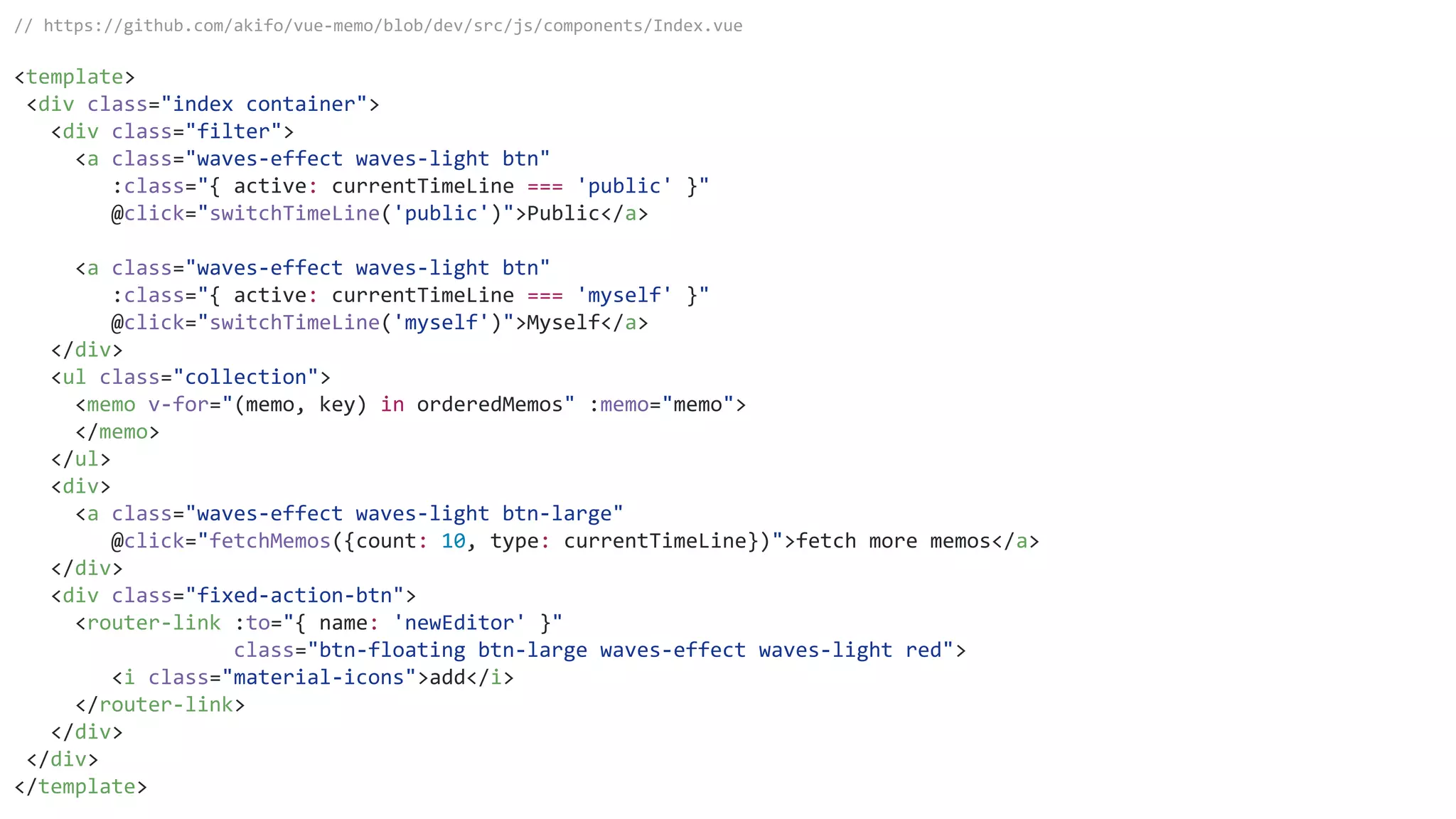 // https://github.com/akifo/vue-memo/blob/dev/src/js/components/Index.vue
<template>
<div class="index container">
<div class="filter">
<a class="waves-effect waves-light btn"
:class="{ active: currentTimeLine === 'public' }"
@click="switchTimeLine('public')">Public</a>
<a class="waves-effect waves-light btn"
:class="{ active: currentTimeLine === 'myself' }"
@click="switchTimeLine('myself')">Myself</a>
</div>
<ul class="collection">
<memo v-for="(memo, key) in orderedMemos" :memo="memo">
</memo>
</ul>
<div>
<a class="waves-effect waves-light btn-large"
@click="fetchMemos({count: 10, type: currentTimeLine})">fetch more memos</a>
</div>
<div class="fixed-action-btn">
<router-link :to="{ name: 'newEditor' }"
class="btn-floating btn-large waves-effect waves-light red">
<i class="material-icons">add</i>
</router-link>
</div>
</div>
</template>
 