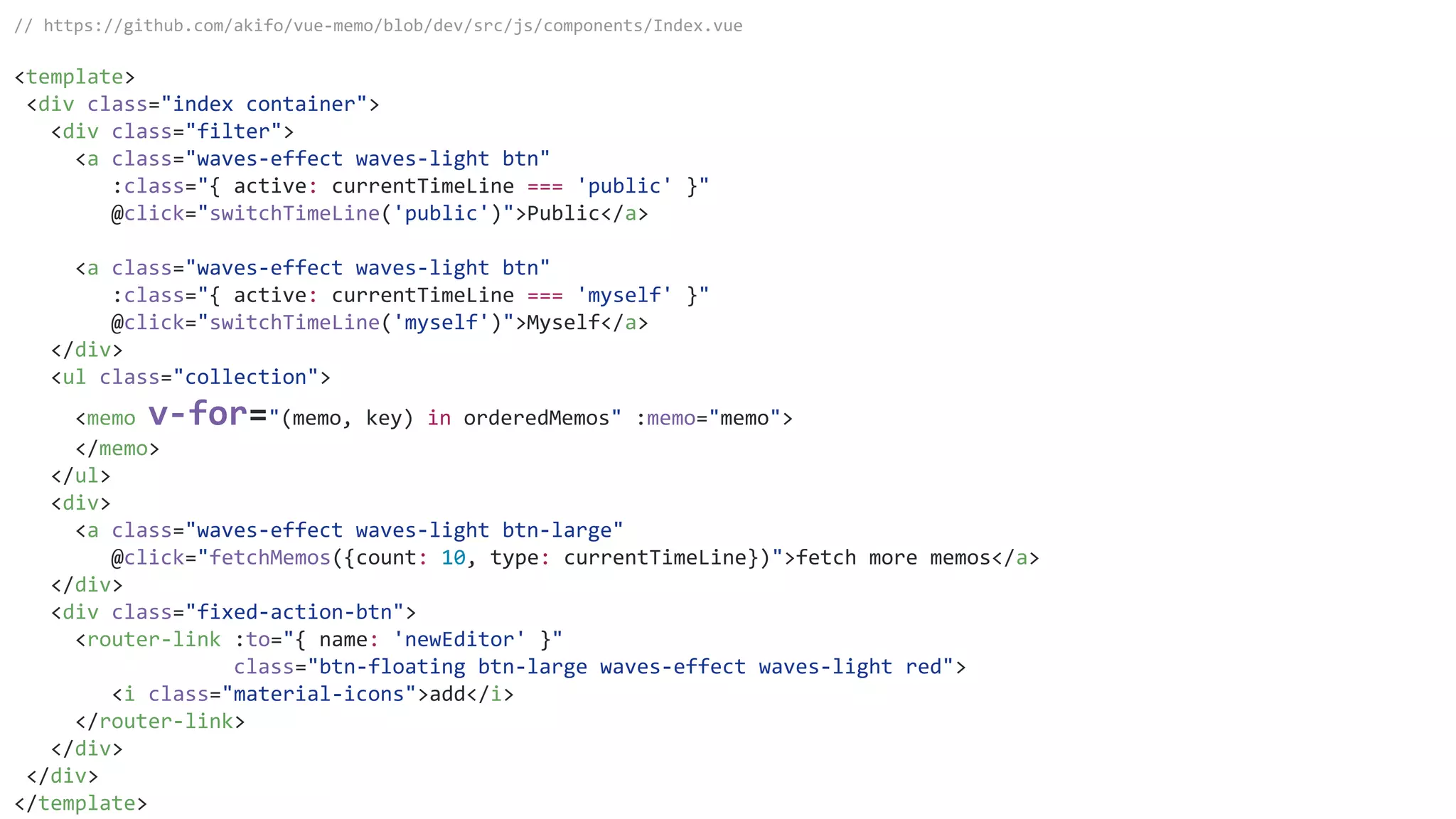 // https://github.com/akifo/vue-memo/blob/dev/src/js/components/Index.vue
<template>
<div class="index container">
<div class="filter">
<a class="waves-effect waves-light btn"
:class="{ active: currentTimeLine === 'public' }"
@click="switchTimeLine('public')">Public</a>
<a class="waves-effect waves-light btn"
:class="{ active: currentTimeLine === 'myself' }"
@click="switchTimeLine('myself')">Myself</a>
</div>
<ul class="collection">
<memo v-for="(memo, key) in orderedMemos" :memo="memo">
</memo>
</ul>
<div>
<a class="waves-effect waves-light btn-large"
@click="fetchMemos({count: 10, type: currentTimeLine})">fetch more memos</a>
</div>
<div class="fixed-action-btn">
<router-link :to="{ name: 'newEditor' }"
class="btn-floating btn-large waves-effect waves-light red">
<i class="material-icons">add</i>
</router-link>
</div>
</div>
</template>
 