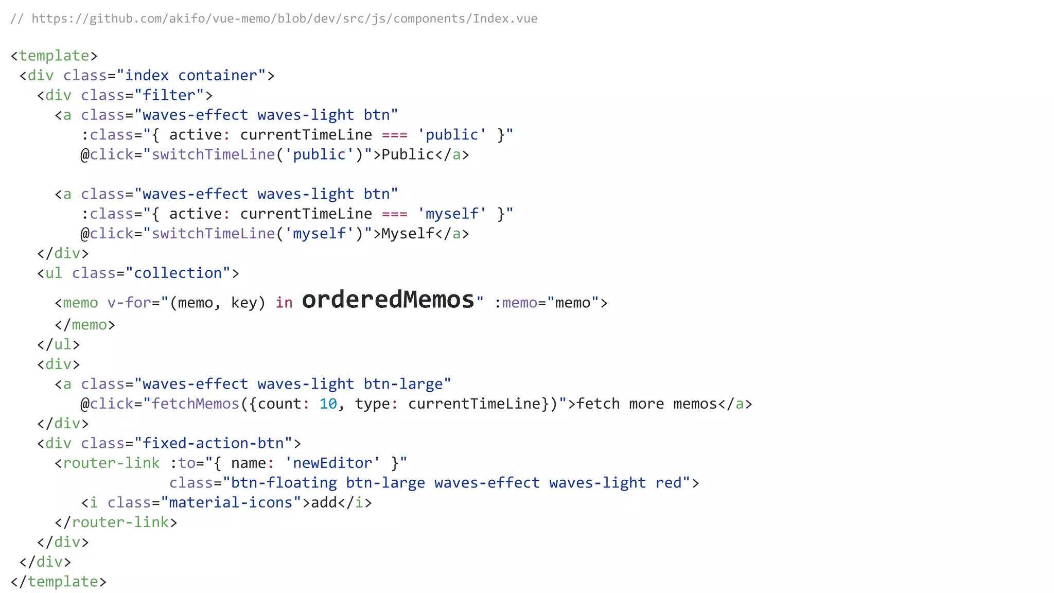 // https://github.com/akifo/vue-memo/blob/dev/src/js/components/Index.vue
<template>
<div class="index container">
<div class="filter">
<a class="waves-effect waves-light btn"
:class="{ active: currentTimeLine === 'public' }"
@click="switchTimeLine('public')">Public</a>
<a class="waves-effect waves-light btn"
:class="{ active: currentTimeLine === 'myself' }"
@click="switchTimeLine('myself')">Myself</a>
</div>
<ul class="collection">
<memo v-for="(memo, key) in orderedMemos" :memo="memo">
</memo>
</ul>
<div>
<a class="waves-effect waves-light btn-large"
@click="fetchMemos({count: 10, type: currentTimeLine})">fetch more memos</a>
</div>
<div class="fixed-action-btn">
<router-link :to="{ name: 'newEditor' }"
class="btn-floating btn-large waves-effect waves-light red">
<i class="material-icons">add</i>
</router-link>
</div>
</div>
</template>
 