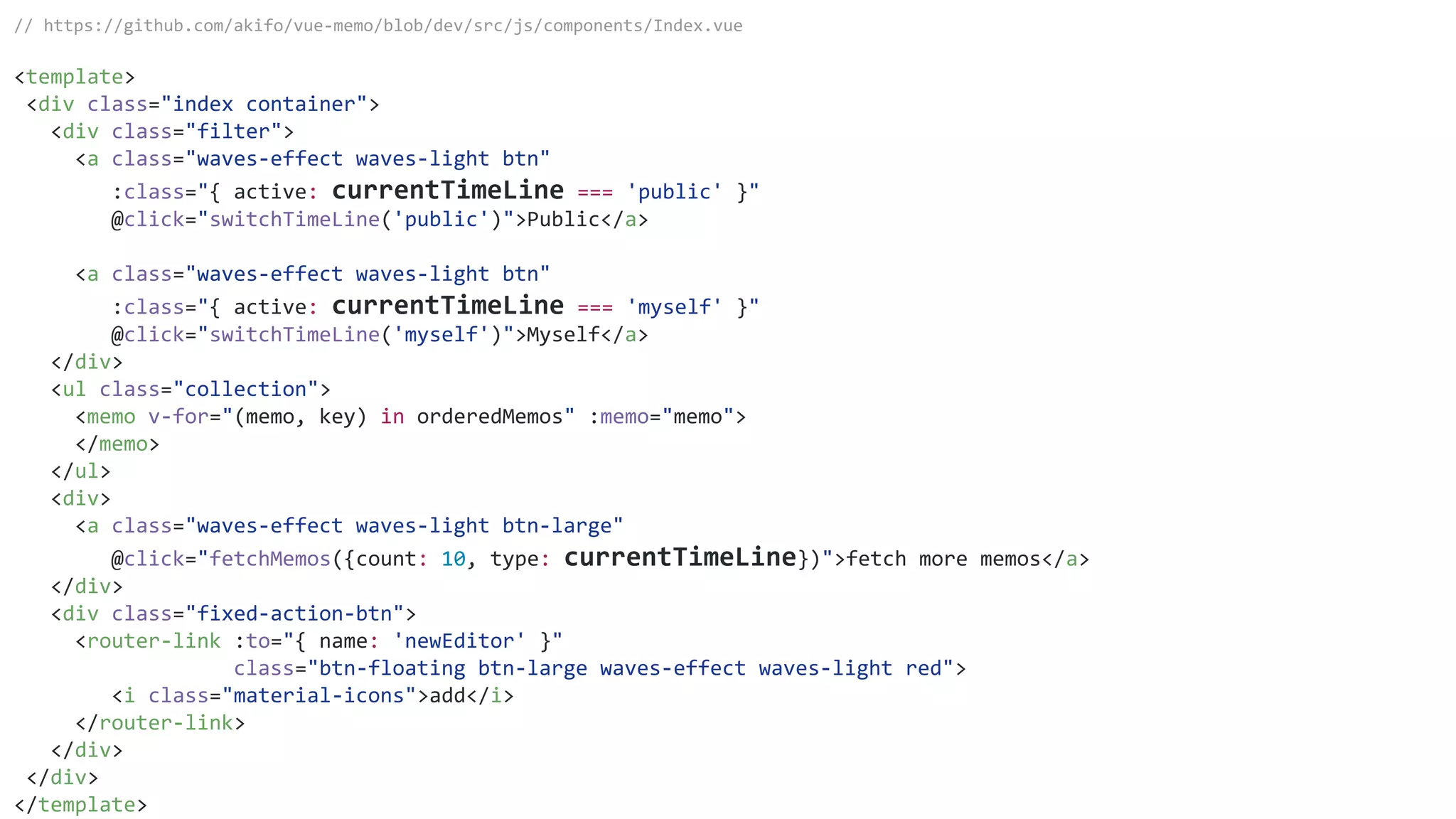 // https://github.com/akifo/vue-memo/blob/dev/src/js/components/Index.vue
<template>
<div class="index container">
<div class="filter">
<a class="waves-effect waves-light btn"
:class="{ active: currentTimeLine === 'public' }"
@click="switchTimeLine('public')">Public</a>
<a class="waves-effect waves-light btn"
:class="{ active: currentTimeLine === 'myself' }"
@click="switchTimeLine('myself')">Myself</a>
</div>
<ul class="collection">
<memo v-for="(memo, key) in orderedMemos" :memo="memo">
</memo>
</ul>
<div>
<a class="waves-effect waves-light btn-large"
@click="fetchMemos({count: 10, type: currentTimeLine})">fetch more memos</a>
</div>
<div class="fixed-action-btn">
<router-link :to="{ name: 'newEditor' }"
class="btn-floating btn-large waves-effect waves-light red">
<i class="material-icons">add</i>
</router-link>
</div>
</div>
</template>
 