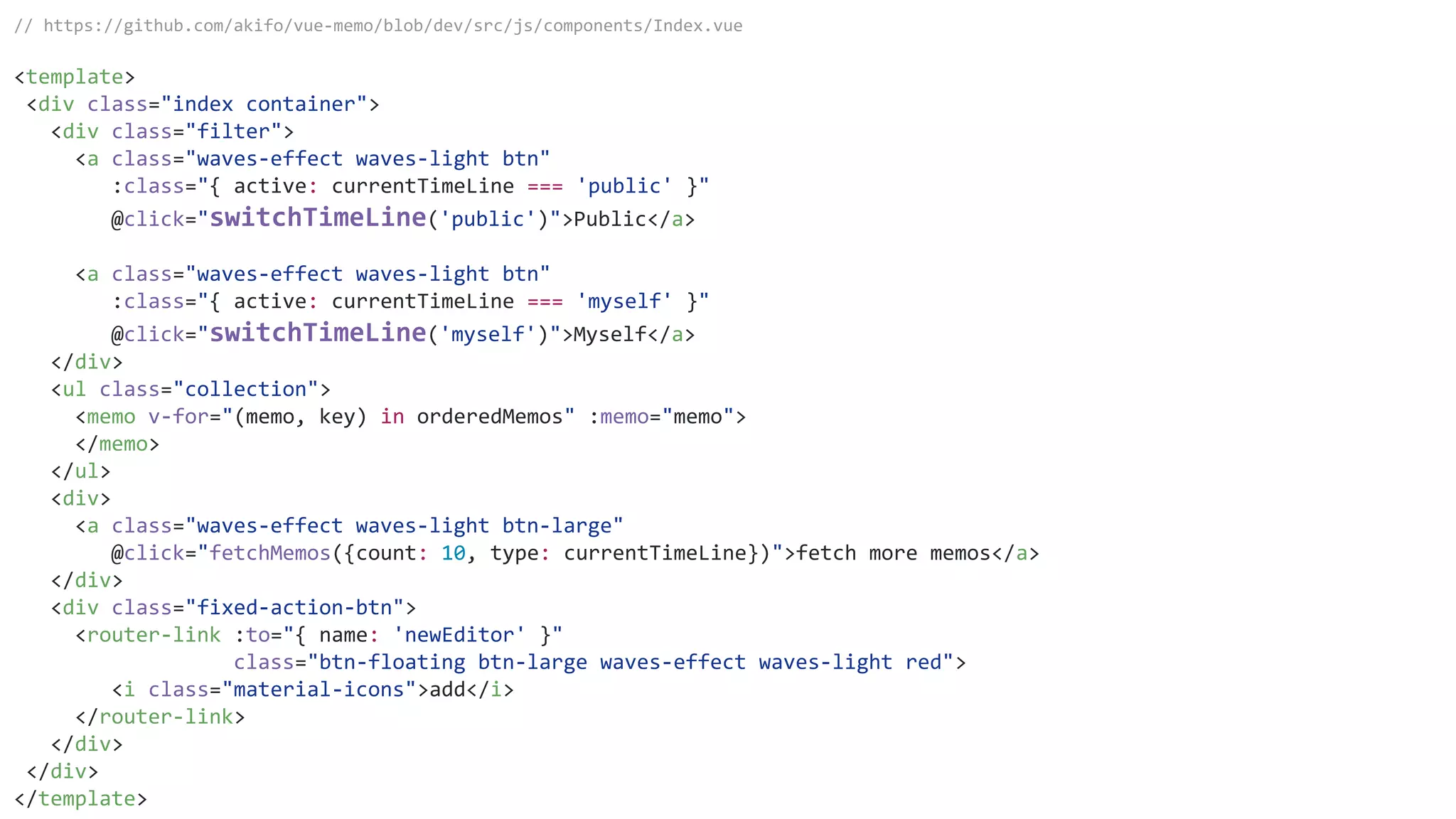 // https://github.com/akifo/vue-memo/blob/dev/src/js/components/Index.vue
<template>
<div class="index container">
<div class="filter">
<a class="waves-effect waves-light btn"
:class="{ active: currentTimeLine === 'public' }"
@click="switchTimeLine('public')">Public</a>
<a class="waves-effect waves-light btn"
:class="{ active: currentTimeLine === 'myself' }"
@click="switchTimeLine('myself')">Myself</a>
</div>
<ul class="collection">
<memo v-for="(memo, key) in orderedMemos" :memo="memo">
</memo>
</ul>
<div>
<a class="waves-effect waves-light btn-large"
@click="fetchMemos({count: 10, type: currentTimeLine})">fetch more memos</a>
</div>
<div class="fixed-action-btn">
<router-link :to="{ name: 'newEditor' }"
class="btn-floating btn-large waves-effect waves-light red">
<i class="material-icons">add</i>
</router-link>
</div>
</div>
</template>
 
