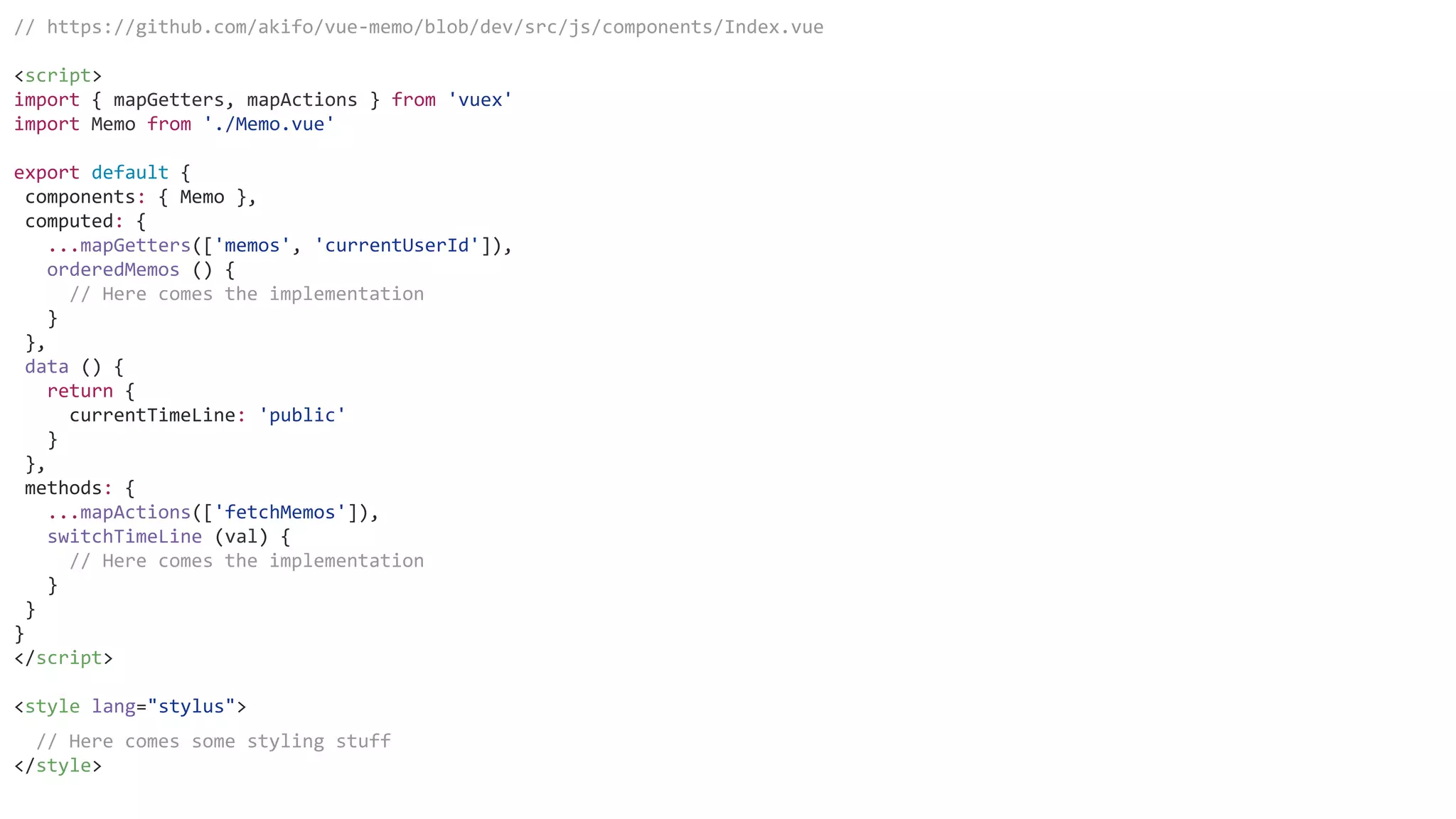 // https://github.com/akifo/vue-memo/blob/dev/src/js/components/Index.vue
<script>
import { mapGetters, mapActions } from 'vuex'
import Memo from './Memo.vue'
export default {
components: { Memo },
computed: {
...mapGetters(['memos', 'currentUserId']),
orderedMemos () {
// Here comes the implementation
}
},
data () {
return {
currentTimeLine: 'public'
}
},
methods: {
...mapActions(['fetchMemos']),
switchTimeLine (val) {
// Here comes the implementation
}
}
}
</script>
<style lang="stylus">
// Here comes some styling stuff
</style>
 