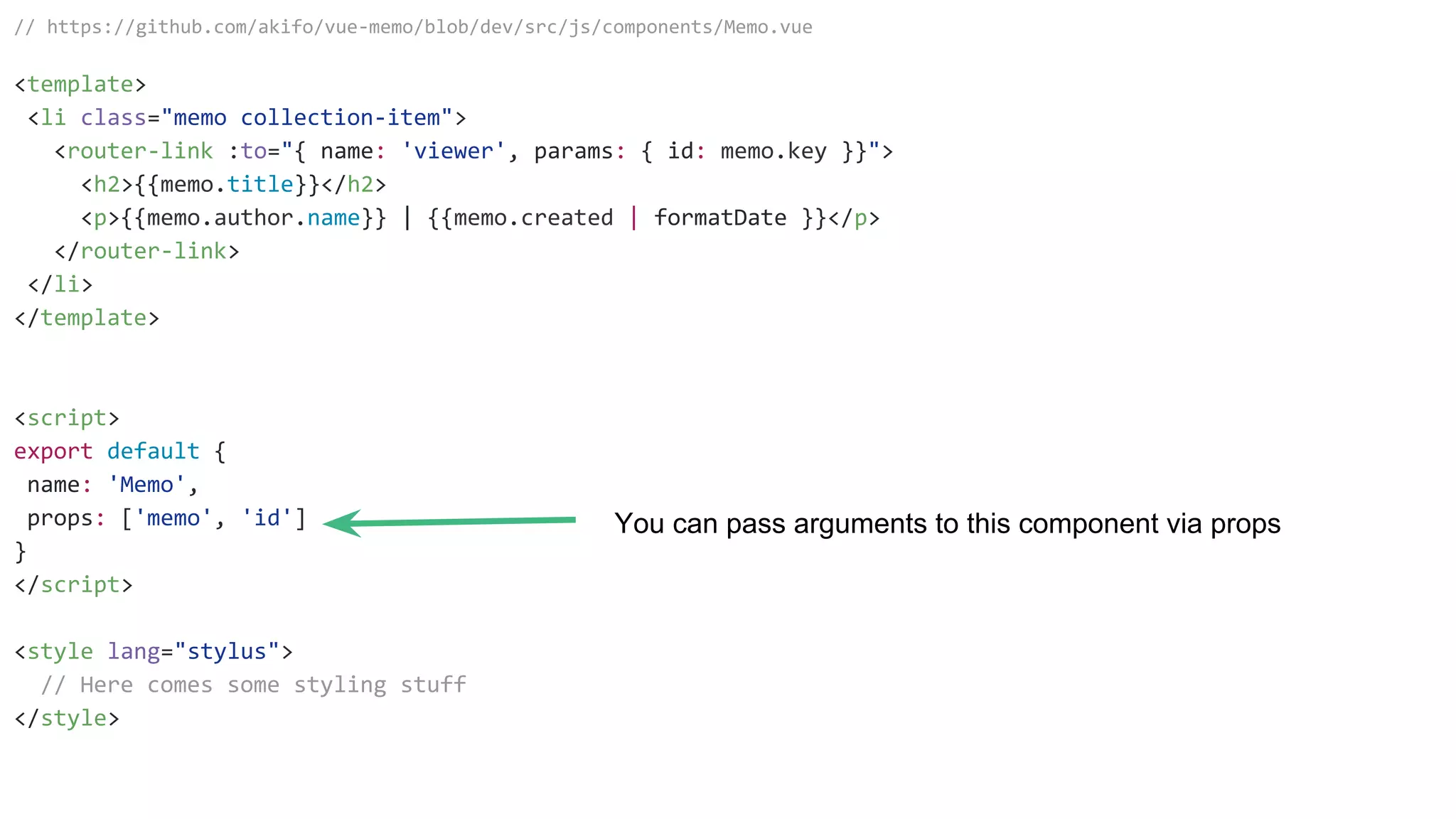 // https://github.com/akifo/vue-memo/blob/dev/src/js/components/Memo.vue
<template>
<li class="memo collection-item">
<router-link :to="{ name: 'viewer', params: { id: memo.key }}">
<h2>{{memo.title}}</h2>
<p>{{memo.author.name}} | {{memo.created | formatDate }}</p>
</router-link>
</li>
</template>
<script>
export default {
name: 'Memo',
props: ['memo', 'id']
}
</script>
<style lang="stylus">
// Here comes some styling stuff
</style>
You can pass arguments to this component via props
 