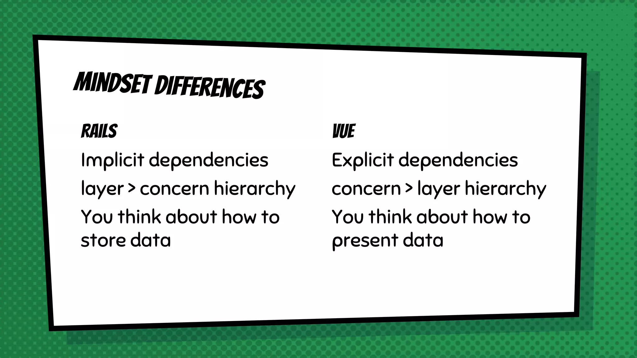 Rails
Implicit dependencies
layer > concern hierarchy
You think about how to
store data
Mindset differences
Vue
Explicit dependencies
concern > layer hierarchy
You think about how to
present data
 