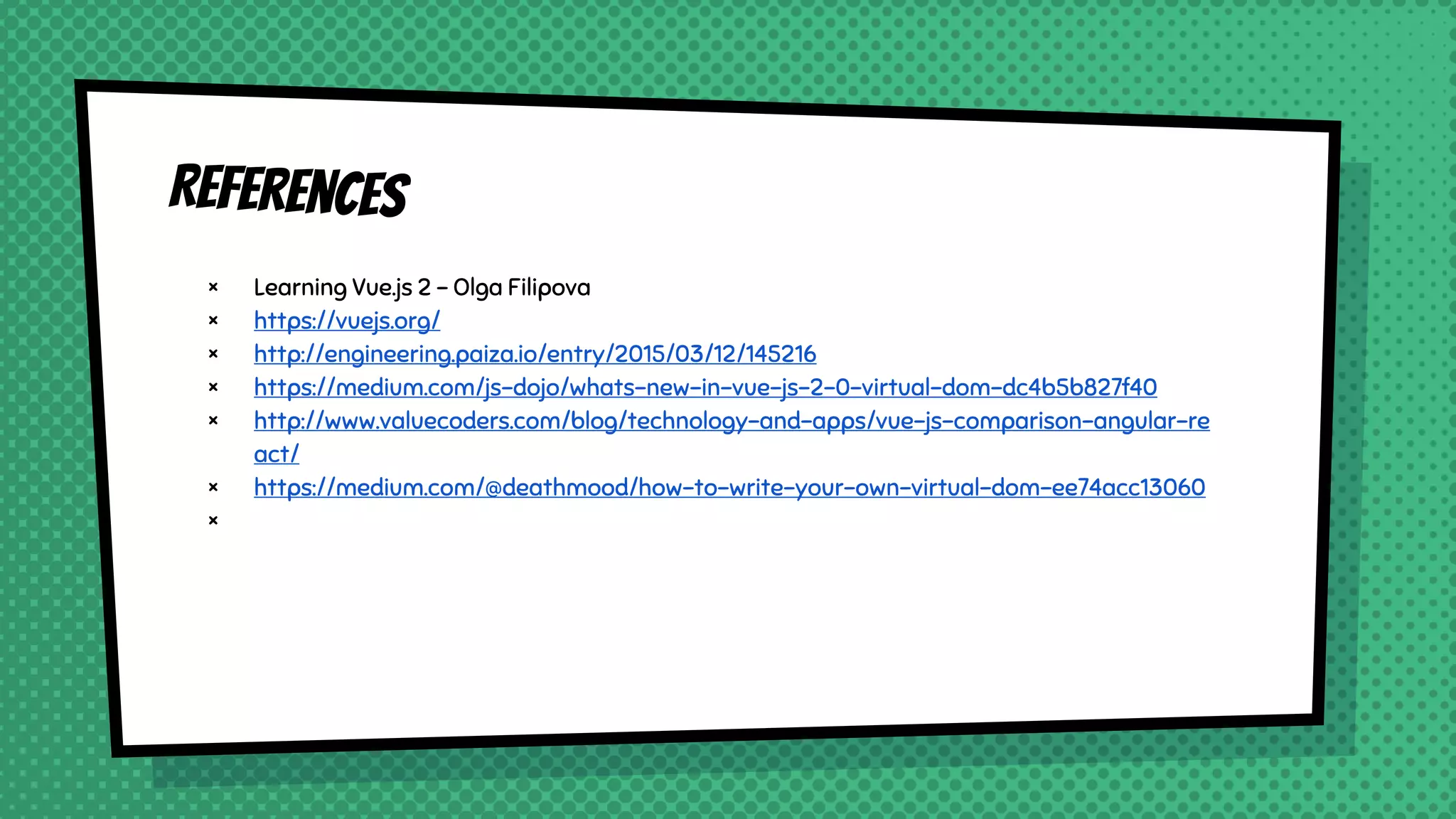 References
× Learning Vue.js 2 - Olga Filipova
× https://vuejs.org/
× http://engineering.paiza.io/entry/2015/03/12/145216
× https://medium.com/js-dojo/whats-new-in-vue-js-2-0-virtual-dom-dc4b5b827f40
× http://www.valuecoders.com/blog/technology-and-apps/vue-js-comparison-angular-re
act/
× https://medium.com/@deathmood/how-to-write-your-own-virtual-dom-ee74acc13060
×
 
