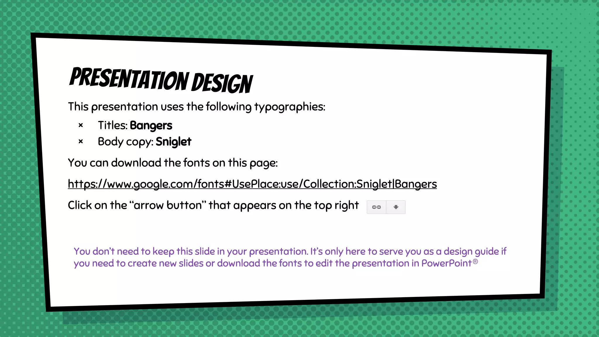 Presentation design
This presentation uses the following typographies:
× Titles: Bangers
× Body copy: Sniglet
You can download the fonts on this page:
https://www.google.com/fonts#UsePlace:use/Collection:Sniglet|Bangers
Click on the “arrow button” that appears on the top right
You don’t need to keep this slide in your presentation. It’s only here to serve you as a design guide if
you need to create new slides or download the fonts to edit the presentation in PowerPoint®
 