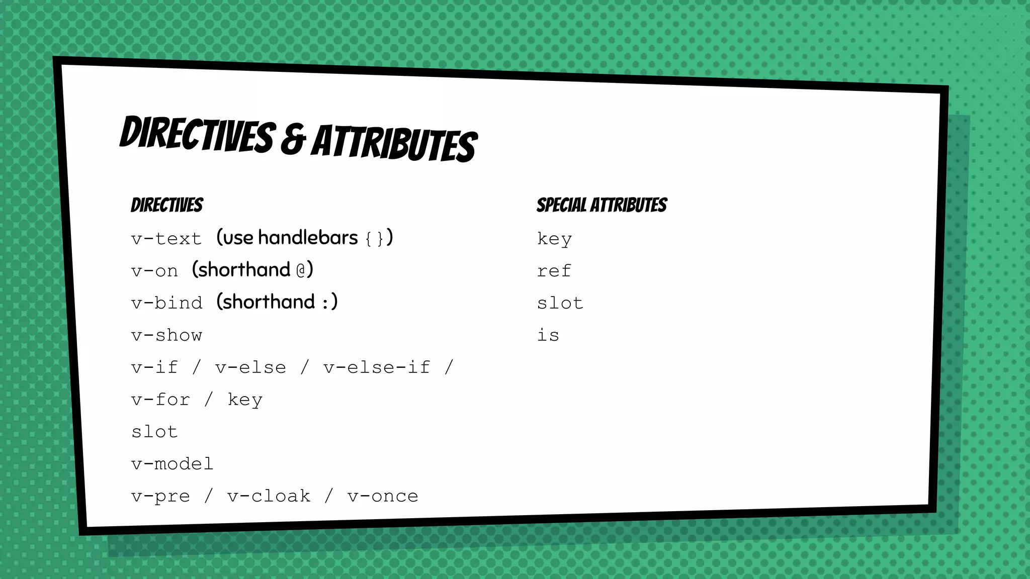 Directives
v-text (use handlebars {})
v-on (shorthand @)
v-bind (shorthand :)
v-show
v-if / v-else / v-else-if /
v-for / key
slot
v-model
v-pre / v-cloak / v-once
Directives & attributes
Special attributes
key
ref
slot
is
 