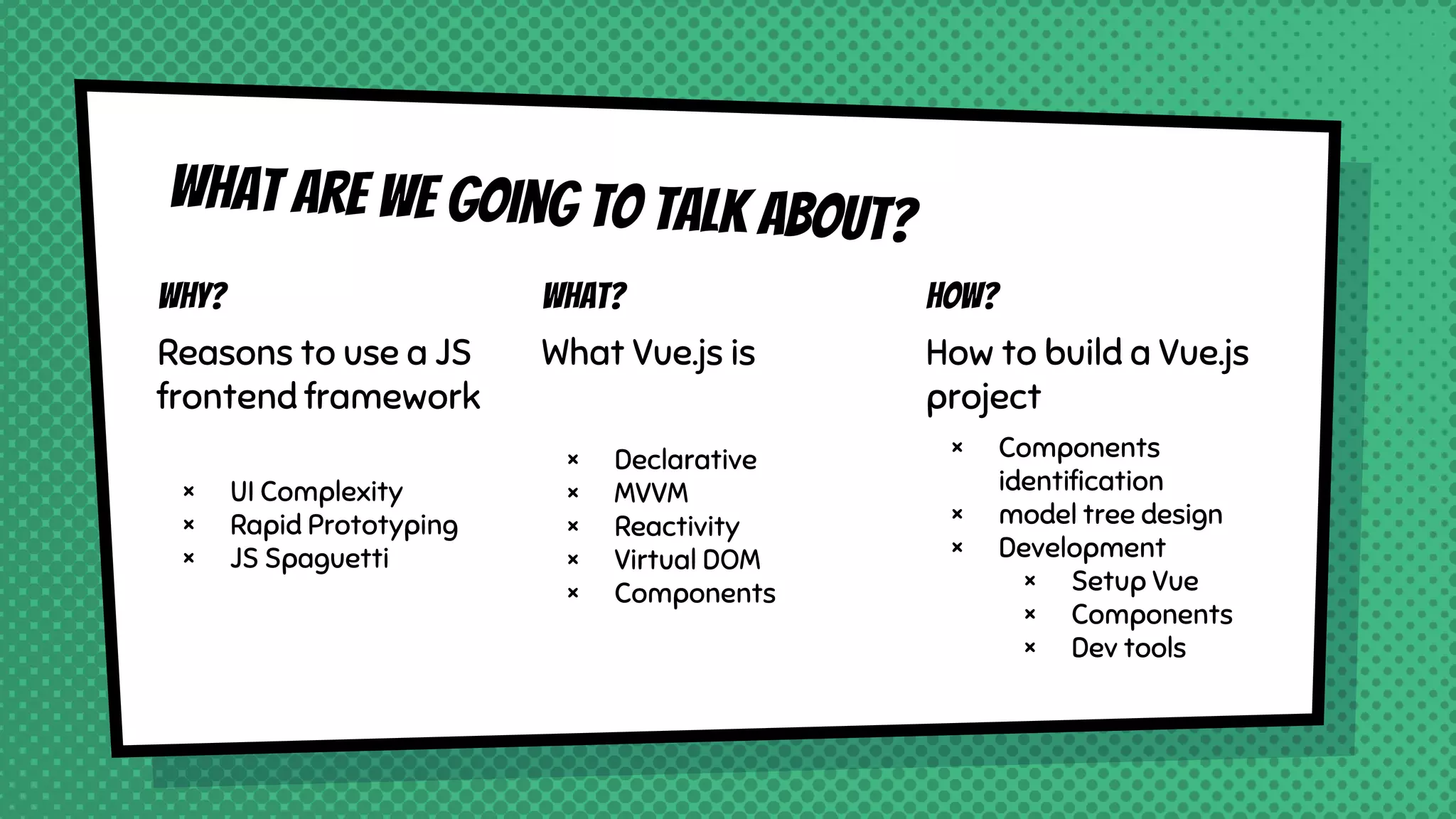What are we going to talk about?
Why?
Reasons to use a JS
frontend framework
× UI Complexity
× Rapid Prototyping
× JS Spaguetti
What?
What Vue.js is
× Declarative
× MVVM
× Reactivity
× Virtual DOM
× Components
How?
How to build a Vue.js
project
× Components
identification
× model tree design
× Development
× Setup Vue
× Components
× Dev tools
 