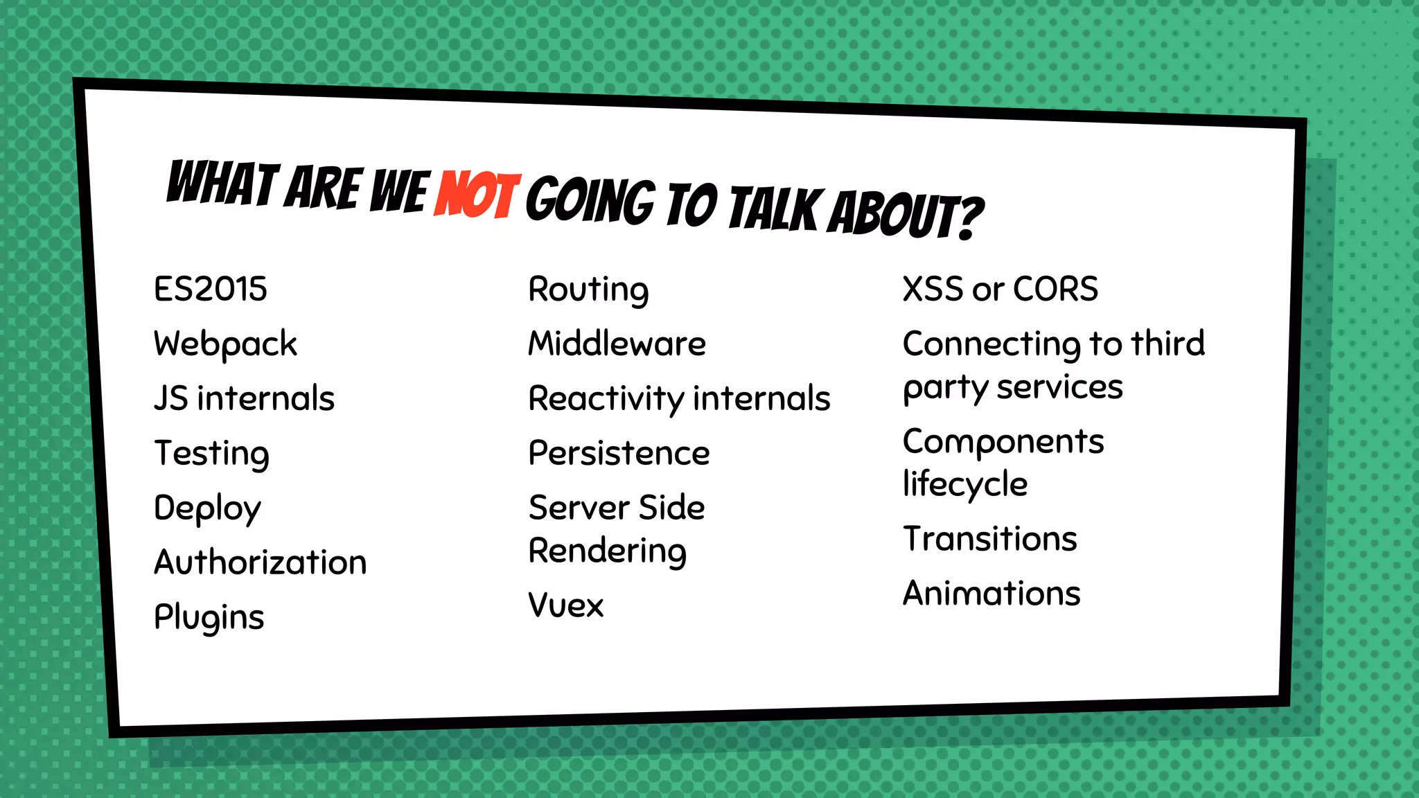 What are we NOT going to talk about?
ES2015
Webpack
JS internals
Testing
Deploy
Authorization
Plugins
Routing
Middleware
Reactivity internals
Persistence
Server Side
Rendering
Vuex
XSS or CORS
Connecting to third
party services
Components
lifecycle
Transitions
Animations
 