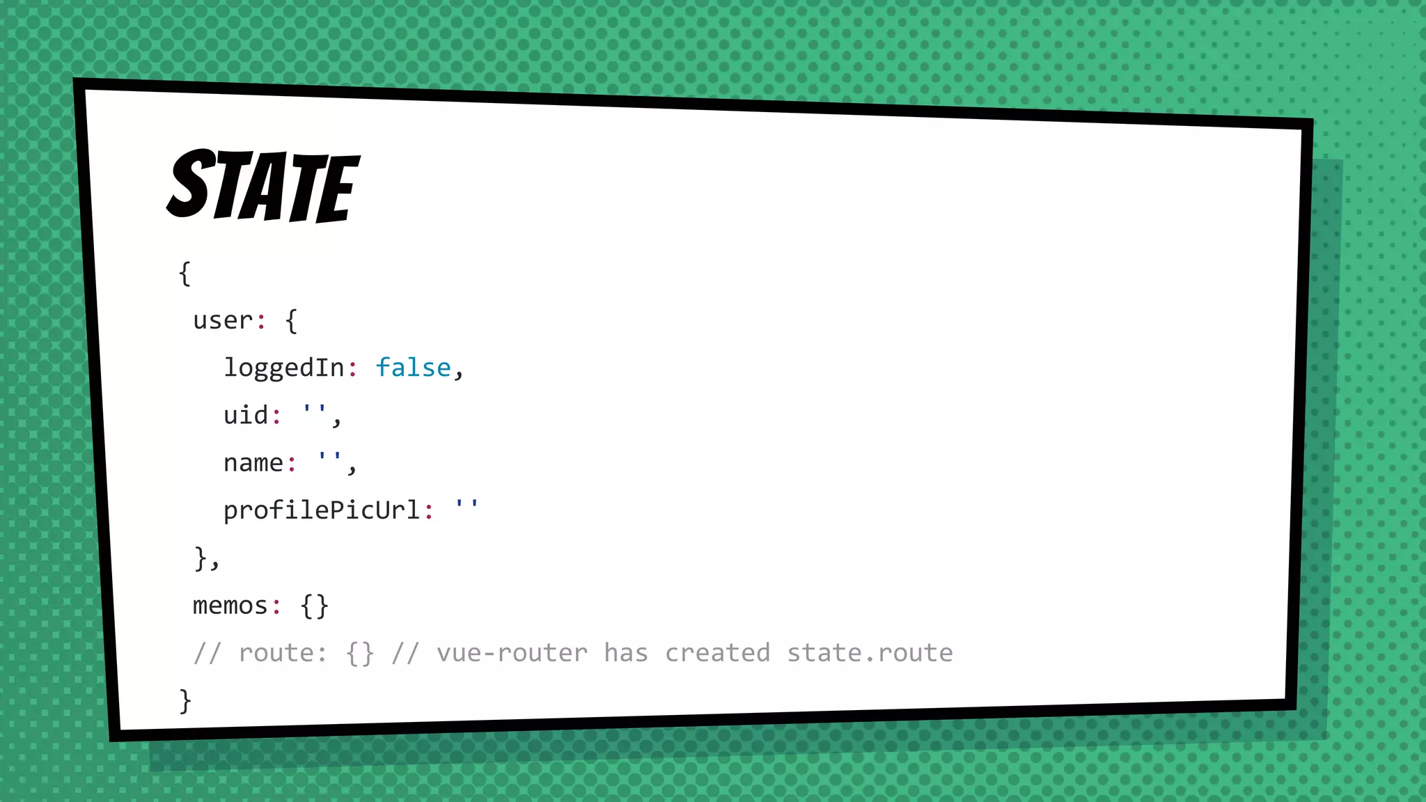 State
{
user: {
loggedIn: false,
uid: '',
name: '',
profilePicUrl: ''
},
memos: {}
// route: {} // vue-router has created state.route
}
 