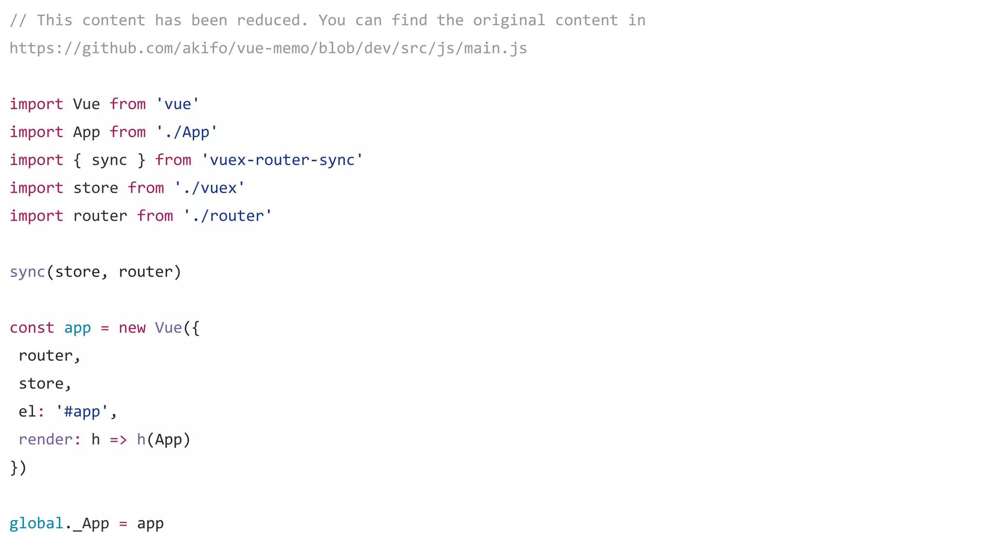 // This content has been reduced. You can find the original content in
https://github.com/akifo/vue-memo/blob/dev/src/js/main.js
import Vue from 'vue'
import App from './App'
import { sync } from 'vuex-router-sync'
import store from './vuex'
import router from './router'
sync(store, router)
const app = new Vue({
router,
store,
el: '#app',
render: h => h(App)
})
global._App = app
 