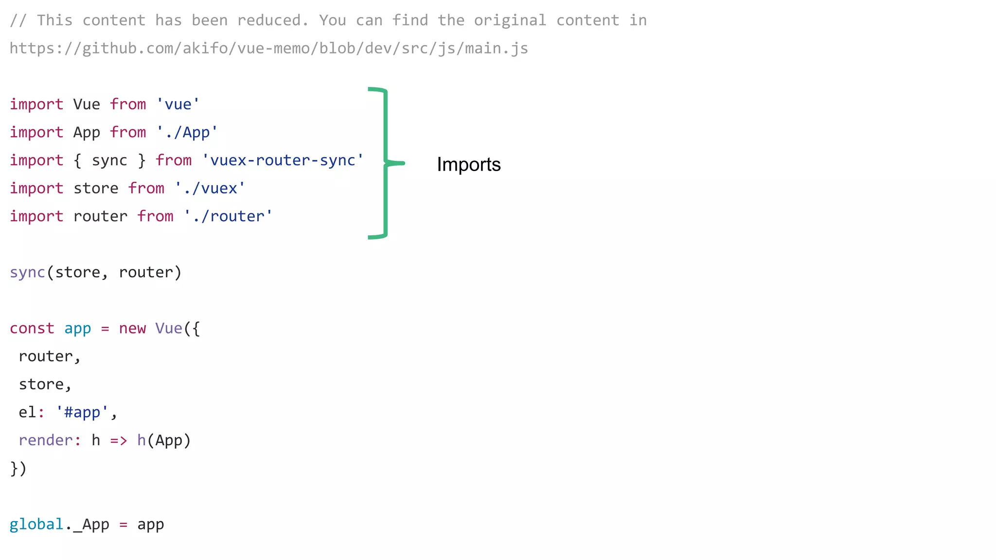 // This content has been reduced. You can find the original content in
https://github.com/akifo/vue-memo/blob/dev/src/js/main.js
import Vue from 'vue'
import App from './App'
import { sync } from 'vuex-router-sync'
import store from './vuex'
import router from './router'
sync(store, router)
const app = new Vue({
router,
store,
el: '#app',
render: h => h(App)
})
global._App = app
Imports
 